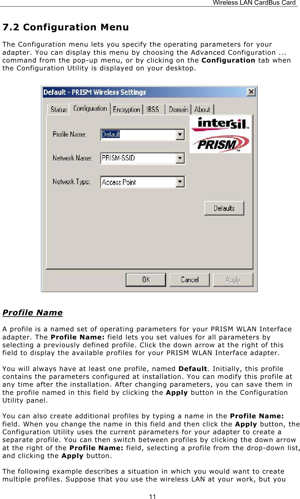 Wireless LAN CardBus Card  117.2 Configuration Menu The Configuration menu lets you specify the operating parameters for your adapter. You can display this menu by choosing the Advanced Configuration ... command from the pop-up menu, or by clicking on the Configuration tab when the Configuration Utility is displayed on your desktop.                Profile Name A profile is a named set of operating parameters for your PRISM WLAN Interface adapter. The Profile Name: field lets you set values for all parameters by selecting a previously defined profile. Click the down arrow at the right of this field to display the available profiles for your PRISM WLAN Interface adapter. You will always have at least one profile, named Default. Initially, this profile contains the parameters configured at installation. You can modify this profile at any time after the installation. After changing parameters, you can save them in the profile named in this field by clicking the Apply button in the Configuration Utility panel. You can also create additional profiles by typing a name in the Profile Name: field. When you change the name in this field and then click the Apply button, the Configuration Utility uses the current parameters for your adapter to create a separate profile. You can then switch between profiles by clicking the down arrow at the right of the Profile Name: field, selecting a profile from the drop-down list, and clicking the Apply button. The following example describes a situation in which you would want to create multiple profiles. Suppose that you use the wireless LAN at your work, but you 