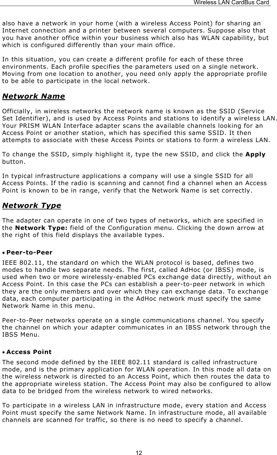 Wireless LAN CardBus Card  12also have a network in your home (with a wireless Access Point) for sharing an Internet connection and a printer between several computers. Suppose also that you have another office within your business which also has WLAN capability, but which is configured differently than your main office. In this situation, you can create a different profile for each of these three environments. Each profile specifies the parameters used on a single network. Moving from one location to another, you need only apply the appropriate profile to be able to participate in the local network. Network Name Officially, in wireless networks the network name is known as the SSID (Service Set Identifier), and is used by Access Points and stations to identify a wireless LAN. Your PRISM WLAN Interface adapter scans the available channels looking for an Access Point or another station, which has specified this same SSID. It then attempts to associate with these Access Points or stations to form a wireless LAN. To change the SSID, simply highlight it, type the new SSID, and click the Apply button. In typical infrastructure applications a company will use a single SSID for all Access Points. If the radio is scanning and cannot find a channel when an Access Point is known to be in range, verify that the Network Name is set correctly. Network Type The adapter can operate in one of two types of networks, which are specified in the Network Type: field of the Configuration menu. Clicking the down arrow at the right of this field displays the available types. &bull; Peer-to-Peer IEEE 802.11, the standard on which the WLAN protocol is based, defines two modes to handle two separate needs. The first, called AdHoc (or IBSS) mode, is used when two or more wirelessly-enabled PCs exchange data directly, without an Access Point. In this case the PCs can establish a peer-to-peer network in which they are the only members and over which they can exchange data. To exchange data, each computer participating in the AdHoc network must specify the same Network Name in this menu. Peer-to-Peer networks operate on a single communications channel. You specify the channel on which your adapter communicates in an IBSS network through the IBSS Menu.  &bull; Access Point The second mode defined by the IEEE 802.11 standard is called infrastructure mode, and is the primary application for WLAN operation. In this mode all data on the wireless network is directed to an Access Point, which then routes the data to the appropriate wireless station. The Access Point may also be configured to allow data to be bridged from the wireless network to wired networks.  To participate in a wireless LAN in infrastructure mode, every station and Access Point must specify the same Network Name. In infrastructure mode, all available channels are scanned for traffic, so there is no need to specify a channel. 