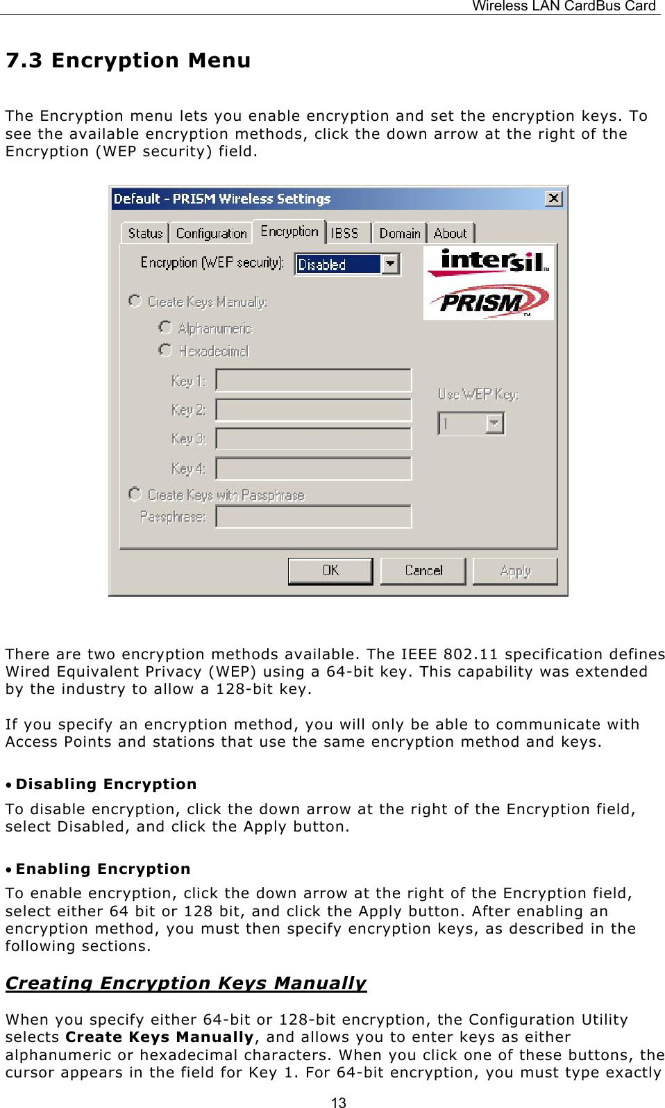 Wireless LAN CardBus Card  137.3 Encryption Menu The Encryption menu lets you enable encryption and set the encryption keys. To see the available encryption methods, click the down arrow at the right of the Encryption (WEP security) field.         There are two encryption methods available. The IEEE 802.11 specification defines Wired Equivalent Privacy (WEP) using a 64-bit key. This capability was extended by the industry to allow a 128-bit key.   If you specify an encryption method, you will only be able to communicate with Access Points and stations that use the same encryption method and keys. &bull; Disabling Encryption To disable encryption, click the down arrow at the right of the Encryption field, select Disabled, and click the Apply button. &bull; Enabling Encryption To enable encryption, click the down arrow at the right of the Encryption field, select either 64 bit or 128 bit, and click the Apply button. After enabling an encryption method, you must then specify encryption keys, as described in the following sections. Creating Encryption Keys Manually When you specify either 64-bit or 128-bit encryption, the Configuration Utility selects Create Keys Manually, and allows you to enter keys as either alphanumeric or hexadecimal characters. When you click one of these buttons, the cursor appears in the field for Key 1. For 64-bit encryption, you must type exactly 