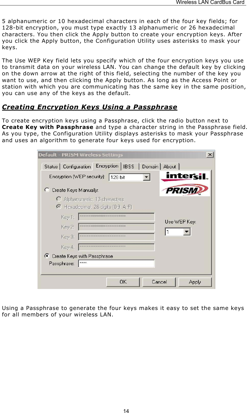 Wireless LAN CardBus Card  145 alphanumeric or 10 hexadecimal characters in each of the four key fields; for 128-bit encryption, you must type exactly 13 alphanumeric or 26 hexadecimal characters. You then click the Apply button to create your encryption keys. After you click the Apply button, the Configuration Utility uses asterisks to mask your keys. The Use WEP Key field lets you specify which of the four encryption keys you use to transmit data on your wireless LAN. You can change the default key by clicking on the down arrow at the right of this field, selecting the number of the key you want to use, and then clicking the Apply button. As long as the Access Point or station with which you are communicating has the same key in the same position, you can use any of the keys as the default. Creating Encryption Keys Using a Passphrase To create encryption keys using a Passphrase, click the radio button next to Create Key with Passphrase and type a character string in the Passphrase field. As you type, the Configuration Utility displays asterisks to mask your Passphrase and uses an algorithm to generate four keys used for encryption.        Using a Passphrase to generate the four keys makes it easy to set the same keys for all members of your wireless LAN.    