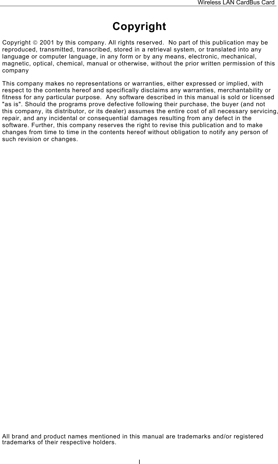 Wireless LAN CardBus Card  ICopyright Copyright  2001 by this company. All rights reserved.  No part of this publication may be reproduced, transmitted, transcribed, stored in a retrieval system, or translated into any language or computer language, in any form or by any means, electronic, mechanical, magnetic, optical, chemical, manual or otherwise, without the prior written permission of this company This company makes no representations or warranties, either expressed or implied, with respect to the contents hereof and specifically disclaims any warranties, merchantability or fitness for any particular purpose.  Any software described in this manual is sold or licensed "as is". Should the programs prove defective following their purchase, the buyer (and not this company, its distributor, or its dealer) assumes the entire cost of all necessary servicing, repair, and any incidental or consequential damages resulting from any defect in the software. Further, this company reserves the right to revise this publication and to make changes from time to time in the contents hereof without obligation to notify any person of such revision or changes. All brand and product names mentioned in this manual are trademarks and/or registered trademarks of their respective holders. 