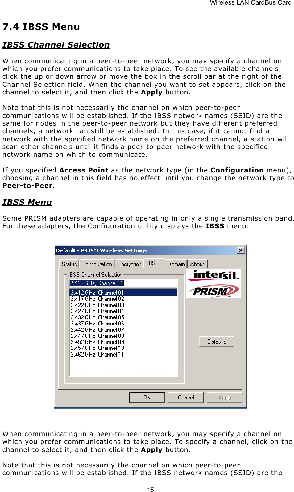 Wireless LAN CardBus Card  157.4 IBSS Menu IBSS Channel Selection When communicating in a peer-to-peer network, you may specify a channel on which you prefer communications to take place. To see the available channels, click the up or down arrow or move the box in the scroll bar at the right of the Channel Selection field. When the channel you want to set appears, click on the channel to select it, and then click the Apply button. Note that this is not necessarily the channel on which peer-to-peer communications will be established. If the IBSS network names (SSID) are the same for nodes in the peer-to-peer network but they have different preferred channels, a network can still be established. In this case, if it cannot find a network with the specified network name on the preferred channel, a station will scan other channels until it finds a peer-to-peer network with the specified network name on which to communicate. If you specified Access Point as the network type (in the Configuration menu), choosing a channel in this field has no effect until you change the network type to Peer-to-Peer. IBSS Menu Some PRISM adapters are capable of operating in only a single transmission band. For these adapters, the Configuration utility displays the IBSS menu:         When communicating in a peer-to-peer network, you may specify a channel on which you prefer communications to take place. To specify a channel, click on the channel to select it, and then click the Apply button. Note that this is not necessarily the channel on which peer-to-peer communications will be established. If the IBSS network names (SSID) are the 