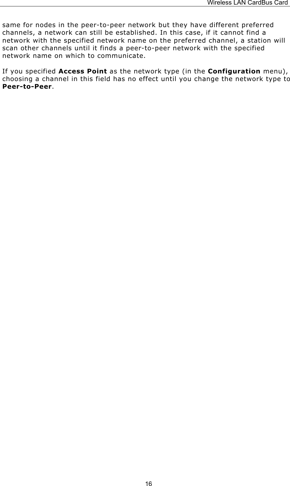 Wireless LAN CardBus Card  16same for nodes in the peer-to-peer network but they have different preferred channels, a network can still be established. In this case, if it cannot find a network with the specified network name on the preferred channel, a station will scan other channels until it finds a peer-to-peer network with the specified network name on which to communicate. If you specified Access Point as the network type (in the Configuration menu), choosing a channel in this field has no effect until you change the network type to Peer-to-Peer.                 