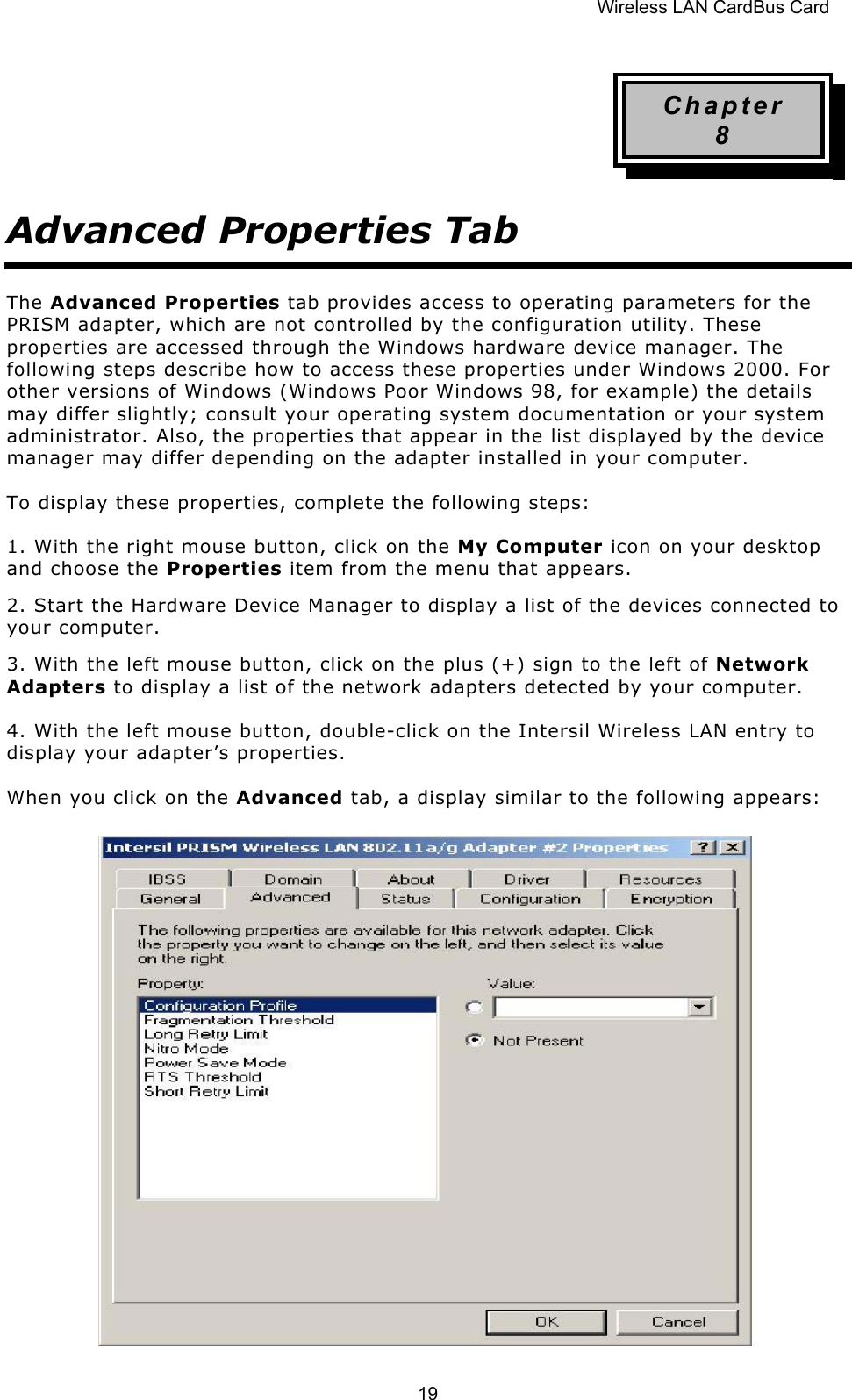 Wireless LAN CardBus Card  19Chapter 8 Advanced Properties Tab The Advanced Properties tab provides access to operating parameters for the PRISM adapter, which are not controlled by the configuration utility. These properties are accessed through the Windows hardware device manager. The following steps describe how to access these properties under Windows 2000. For other versions of Windows (Windows Poor Windows 98, for example) the details may differ slightly; consult your operating system documentation or your system administrator. Also, the properties that appear in the list displayed by the device manager may differ depending on the adapter installed in your computer. To display these properties, complete the following steps: 1. With the right mouse button, click on the My Computer icon on your desktop and choose the Properties item from the menu that appears. 2. Start the Hardware Device Manager to display a list of the devices connected to your computer. 3. With the left mouse button, click on the plus (+) sign to the left of Network Adapters to display a list of the network adapters detected by your computer. 4. With the left mouse button, double-click on the Intersil Wireless LAN entry to display your adapter&rsquo;s properties. When you click on the Advanced tab, a display similar to the following appears:             