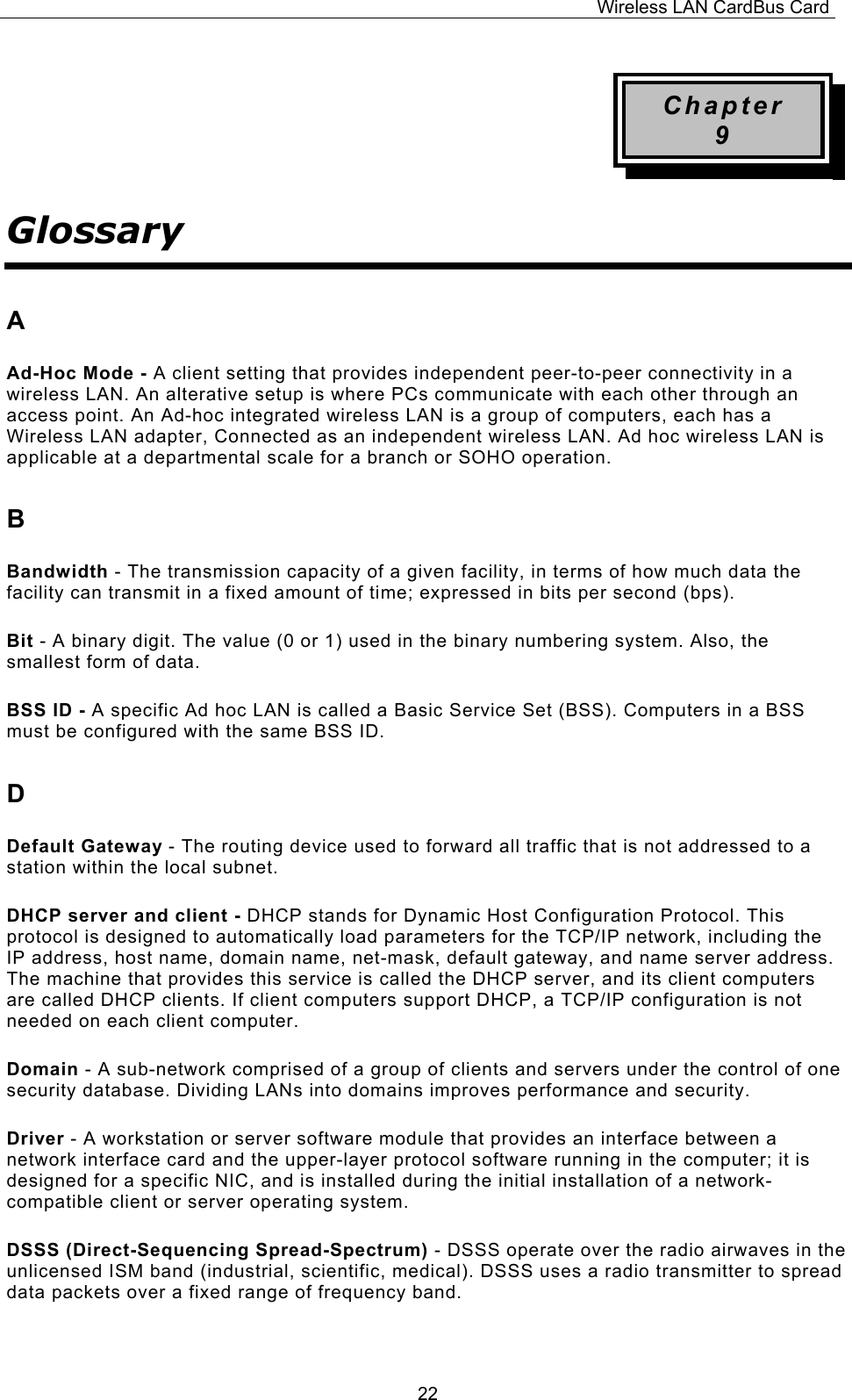 Wireless LAN CardBus Card  22Chapter 9 Glossary A Ad-Hoc Mode - A client setting that provides independent peer-to-peer connectivity in a wireless LAN. An alterative setup is where PCs communicate with each other through an access point. An Ad-hoc integrated wireless LAN is a group of computers, each has a Wireless LAN adapter, Connected as an independent wireless LAN. Ad hoc wireless LAN is applicable at a departmental scale for a branch or SOHO operation. B Bandwidth - The transmission capacity of a given facility, in terms of how much data the facility can transmit in a fixed amount of time; expressed in bits per second (bps). Bit - A binary digit. The value (0 or 1) used in the binary numbering system. Also, the smallest form of data. BSS ID - A specific Ad hoc LAN is called a Basic Service Set (BSS). Computers in a BSS must be configured with the same BSS ID. D Default Gateway - The routing device used to forward all traffic that is not addressed to a station within the local subnet. DHCP server and client - DHCP stands for Dynamic Host Configuration Protocol. This protocol is designed to automatically load parameters for the TCP/IP network, including the IP address, host name, domain name, net-mask, default gateway, and name server address. The machine that provides this service is called the DHCP server, and its client computers are called DHCP clients. If client computers support DHCP, a TCP/IP configuration is not needed on each client computer. Domain - A sub-network comprised of a group of clients and servers under the control of one security database. Dividing LANs into domains improves performance and security. Driver - A workstation or server software module that provides an interface between a network interface card and the upper-layer protocol software running in the computer; it is designed for a specific NIC, and is installed during the initial installation of a network-compatible client or server operating system. DSSS (Direct-Sequencing Spread-Spectrum) - DSSS operate over the radio airwaves in the unlicensed ISM band (industrial, scientific, medical). DSSS uses a radio transmitter to spread data packets over a fixed range of frequency band. 