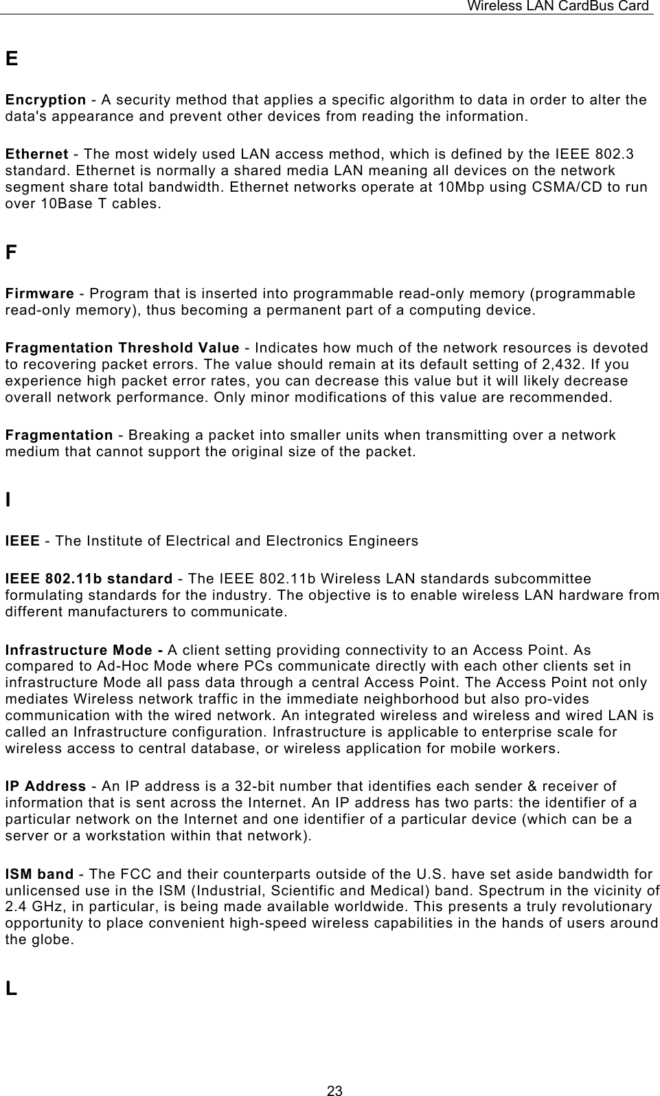 Wireless LAN CardBus Card  23E Encryption - A security method that applies a specific algorithm to data in order to alter the data's appearance and prevent other devices from reading the information. Ethernet - The most widely used LAN access method, which is defined by the IEEE 802.3 standard. Ethernet is normally a shared media LAN meaning all devices on the network segment share total bandwidth. Ethernet networks operate at 10Mbp using CSMA/CD to run over 10Base T cables. F Firmware - Program that is inserted into programmable read-only memory (programmable read-only memory), thus becoming a permanent part of a computing device. Fragmentation Threshold Value - Indicates how much of the network resources is devoted to recovering packet errors. The value should remain at its default setting of 2,432. If you experience high packet error rates, you can decrease this value but it will likely decrease overall network performance. Only minor modifications of this value are recommended. Fragmentation - Breaking a packet into smaller units when transmitting over a network medium that cannot support the original size of the packet. I IEEE - The Institute of Electrical and Electronics Engineers IEEE 802.11b standard - The IEEE 802.11b Wireless LAN standards subcommittee formulating standards for the industry. The objective is to enable wireless LAN hardware from different manufacturers to communicate. Infrastructure Mode - A client setting providing connectivity to an Access Point. As compared to Ad-Hoc Mode where PCs communicate directly with each other clients set in infrastructure Mode all pass data through a central Access Point. The Access Point not only mediates Wireless network traffic in the immediate neighborhood but also pro-vides communication with the wired network. An integrated wireless and wireless and wired LAN is called an Infrastructure configuration. Infrastructure is applicable to enterprise scale for wireless access to central database, or wireless application for mobile workers. IP Address - An IP address is a 32-bit number that identifies each sender &amp; receiver of information that is sent across the Internet. An IP address has two parts: the identifier of a particular network on the Internet and one identifier of a particular device (which can be a server or a workstation within that network). ISM band - The FCC and their counterparts outside of the U.S. have set aside bandwidth for unlicensed use in the ISM (Industrial, Scientific and Medical) band. Spectrum in the vicinity of 2.4 GHz, in particular, is being made available worldwide. This presents a truly revolutionary opportunity to place convenient high-speed wireless capabilities in the hands of users around the globe. L 