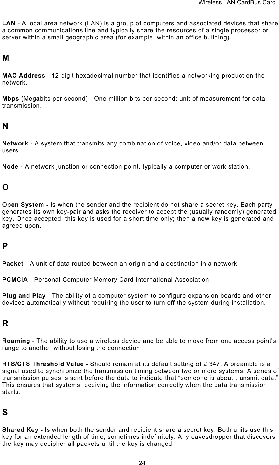 Wireless LAN CardBus Card  24LAN - A local area network (LAN) is a group of computers and associated devices that share a common communications line and typically share the resources of a single processor or server within a small geographic area (for example, within an office building). M MAC Address - 12-digit hexadecimal number that identifies a networking product on the network. Mbps (Megabits per second) - One million bits per second; unit of measurement for data transmission. N Network - A system that transmits any combination of voice, video and/or data between users. Node - A network junction or connection point, typically a computer or work station. O Open System - Is when the sender and the recipient do not share a secret key. Each party generates its own key-pair and asks the receiver to accept the (usually randomly) generated key. Once accepted, this key is used for a short time only; then a new key is generated and agreed upon. P Packet - A unit of data routed between an origin and a destination in a network. PCMCIA - Personal Computer Memory Card International Association Plug and Play - The ability of a computer system to configure expansion boards and other devices automatically without requiring the user to turn off the system during installation. R Roaming - The ability to use a wireless device and be able to move from one access point's range to another without losing the connection. RTS/CTS Threshold Value - Should remain at its default setting of 2,347. A preamble is a signal used to synchronize the transmission timing between two or more systems. A series of transmission pulses is sent before the data to indicate that &ldquo;someone is about transmit data.&rdquo; This ensures that systems receiving the information correctly when the data transmission starts. S Shared Key - Is when both the sender and recipient share a secret key. Both units use this key for an extended length of time, sometimes indefinitely. Any eavesdropper that discovers the key may decipher all packets until the key is changed. 