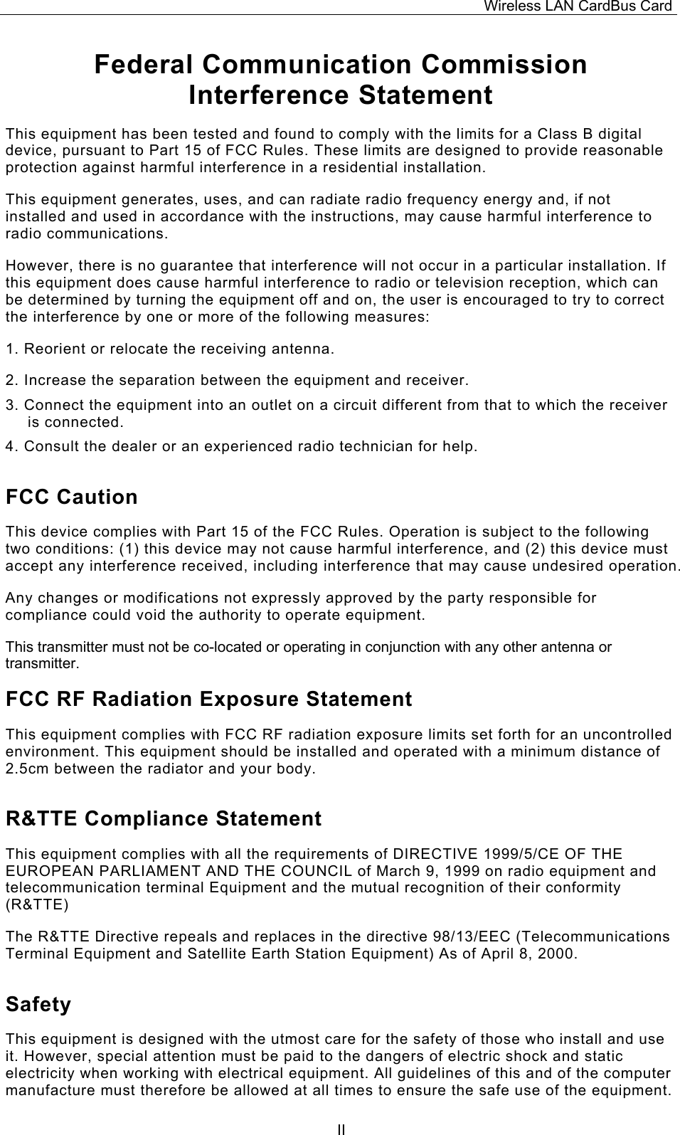 Wireless LAN CardBus Card  IIFederal Communication Commission Interference Statement This equipment has been tested and found to comply with the limits for a Class B digital device, pursuant to Part 15 of FCC Rules. These limits are designed to provide reasonable protection against harmful interference in a residential installation.  This equipment generates, uses, and can radiate radio frequency energy and, if not installed and used in accordance with the instructions, may cause harmful interference to radio communications.  However, there is no guarantee that interference will not occur in a particular installation. If this equipment does cause harmful interference to radio or television reception, which can be determined by turning the equipment off and on, the user is encouraged to try to correct the interference by one or more of the following measures:   1. Reorient or relocate the receiving antenna. 2. Increase the separation between the equipment and receiver. 3. Connect the equipment into an outlet on a circuit different from that to which the receiver is connected. 4. Consult the dealer or an experienced radio technician for help. FCC Caution This device complies with Part 15 of the FCC Rules. Operation is subject to the following two conditions: (1) this device may not cause harmful interference, and (2) this device must accept any interference received, including interference that may cause undesired operation. Any changes or modifications not expressly approved by the party responsible for compliance could void the authority to operate equipment. This transmitter must not be co-located or operating in conjunction with any other antenna or transmitter. FCC RF Radiation Exposure Statement This equipment complies with FCC RF radiation exposure limits set forth for an uncontrolled environment. This equipment should be installed and operated with a minimum distance of 2.5cm between the radiator and your body. R&amp;TTE Compliance Statement This equipment complies with all the requirements of DIRECTIVE 1999/5/CE OF THE EUROPEAN PARLIAMENT AND THE COUNCIL of March 9, 1999 on radio equipment and telecommunication terminal Equipment and the mutual recognition of their conformity (R&amp;TTE) The R&amp;TTE Directive repeals and replaces in the directive 98/13/EEC (Telecommunications Terminal Equipment and Satellite Earth Station Equipment) As of April 8, 2000. Safety This equipment is designed with the utmost care for the safety of those who install and use it. However, special attention must be paid to the dangers of electric shock and static electricity when working with electrical equipment. All guidelines of this and of the computer manufacture must therefore be allowed at all times to ensure the safe use of the equipment. 
