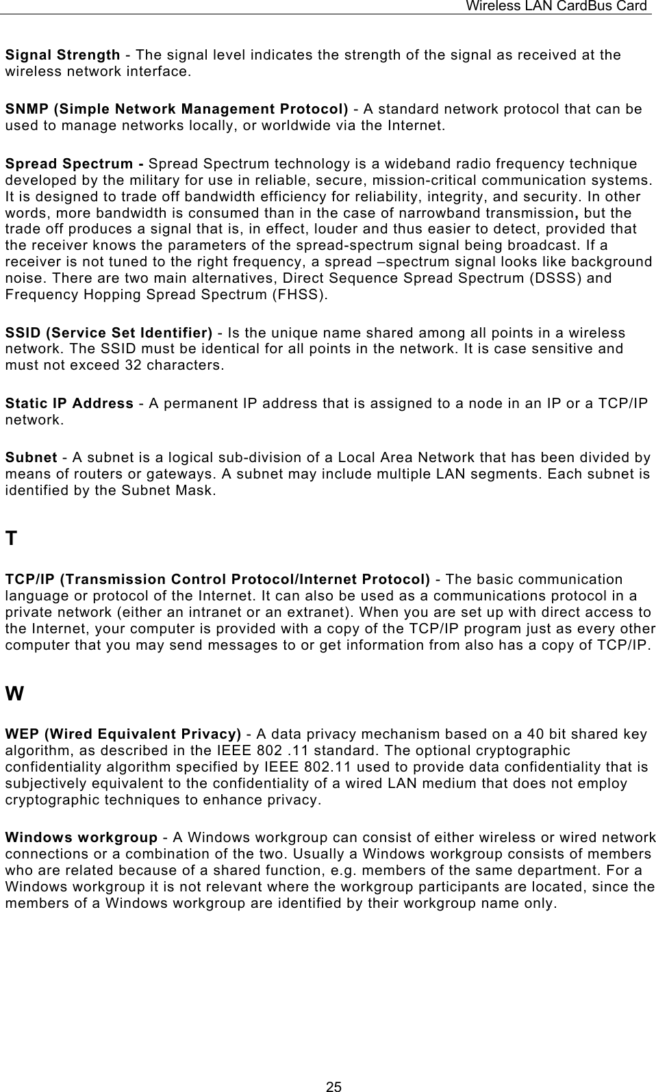 Wireless LAN CardBus Card  25Signal Strength - The signal level indicates the strength of the signal as received at the wireless network interface. SNMP (Simple Network Management Protocol) - A standard network protocol that can be used to manage networks locally, or worldwide via the Internet. Spread Spectrum - Spread Spectrum technology is a wideband radio frequency technique developed by the military for use in reliable, secure, mission-critical communication systems. It is designed to trade off bandwidth efficiency for reliability, integrity, and security. In other words, more bandwidth is consumed than in the case of narrowband transmission, but the trade off produces a signal that is, in effect, louder and thus easier to detect, provided that the receiver knows the parameters of the spread-spectrum signal being broadcast. If a receiver is not tuned to the right frequency, a spread &ndash;spectrum signal looks like background noise. There are two main alternatives, Direct Sequence Spread Spectrum (DSSS) and Frequency Hopping Spread Spectrum (FHSS). SSID (Service Set Identifier) - Is the unique name shared among all points in a wireless network. The SSID must be identical for all points in the network. It is case sensitive and must not exceed 32 characters. Static IP Address - A permanent IP address that is assigned to a node in an IP or a TCP/IP network. Subnet - A subnet is a logical sub-division of a Local Area Network that has been divided by means of routers or gateways. A subnet may include multiple LAN segments. Each subnet is identified by the Subnet Mask. T TCP/IP (Transmission Control Protocol/Internet Protocol) - The basic communication language or protocol of the Internet. It can also be used as a communications protocol in a private network (either an intranet or an extranet). When you are set up with direct access to the Internet, your computer is provided with a copy of the TCP/IP program just as every other computer that you may send messages to or get information from also has a copy of TCP/IP. W WEP (Wired Equivalent Privacy) - A data privacy mechanism based on a 40 bit shared key algorithm, as described in the IEEE 802 .11 standard. The optional cryptographic confidentiality algorithm specified by IEEE 802.11 used to provide data confidentiality that is subjectively equivalent to the confidentiality of a wired LAN medium that does not employ cryptographic techniques to enhance privacy. Windows workgroup - A Windows workgroup can consist of either wireless or wired network connections or a combination of the two. Usually a Windows workgroup consists of members who are related because of a shared function, e.g. members of the same department. For a Windows workgroup it is not relevant where the workgroup participants are located, since the members of a Windows workgroup are identified by their workgroup name only. 