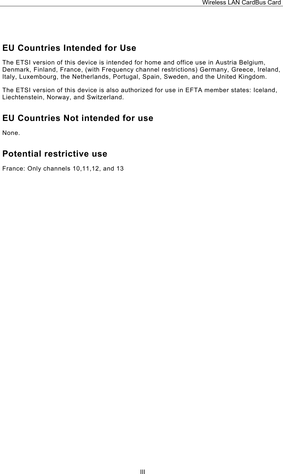 Wireless LAN CardBus Card  III EU Countries Intended for Use  The ETSI version of this device is intended for home and office use in Austria Belgium, Denmark, Finland, France, (with Frequency channel restrictions) Germany, Greece, Ireland, Italy, Luxembourg, the Netherlands, Portugal, Spain, Sweden, and the United Kingdom. The ETSI version of this device is also authorized for use in EFTA member states: Iceland, Liechtenstein, Norway, and Switzerland. EU Countries Not intended for use  None. Potential restrictive use France: Only channels 10,11,12, and 13                                         