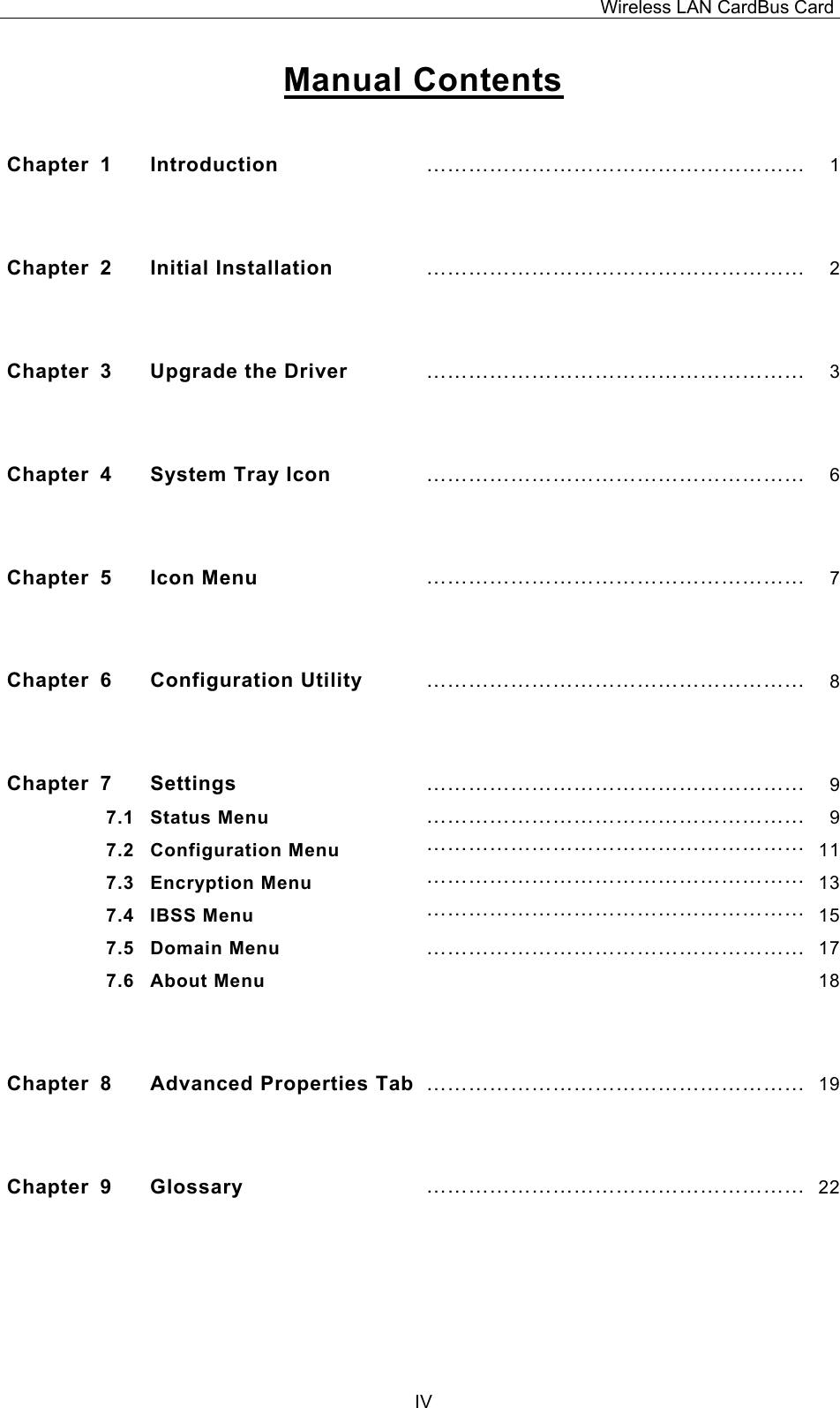 Wireless LAN CardBus Card  IVManual Contents  Chapter 1  Introduction  &hellip;&hellip;&hellip;&hellip;&hellip;&hellip;&hellip;&hellip;&hellip;&hellip;&hellip;&hellip;&hellip;&hellip;&hellip;&hellip;&hellip;&hellip; 1 Chapter 2  Initial Installation &hellip;&hellip;&hellip;&hellip;&hellip;&hellip;&hellip;&hellip;&hellip;&hellip;&hellip;&hellip;&hellip;&hellip;&hellip;&hellip;&hellip;&hellip; 2 Chapter  3  Upgrade the Driver  &hellip;&hellip;&hellip;&hellip;&hellip;&hellip;&hellip;&hellip;&hellip;&hellip;&hellip;&hellip;&hellip;&hellip;&hellip;&hellip;&hellip;&hellip; 3 Chapter  4  System Tray Icon  &hellip;&hellip;&hellip;&hellip;&hellip;&hellip;&hellip;&hellip;&hellip;&hellip;&hellip;&hellip;&hellip;&hellip;&hellip;&hellip;&hellip;&hellip; 6 Chapter 5  Icon Menu  &hellip;&hellip;&hellip;&hellip;&hellip;&hellip;&hellip;&hellip;&hellip;&hellip;&hellip;&hellip;&hellip;&hellip;&hellip;&hellip;&hellip;&hellip; 7 Chapter 6  Configuration Utility  &hellip;&hellip;&hellip;&hellip;&hellip;&hellip;&hellip;&hellip;&hellip;&hellip;&hellip;&hellip;&hellip;&hellip;&hellip;&hellip;&hellip;&hellip; 8 Chapter 7  Settings  &hellip;&hellip;&hellip;&hellip;&hellip;&hellip;&hellip;&hellip;&hellip;&hellip;&hellip;&hellip;&hellip;&hellip;&hellip;&hellip;&hellip;&hellip; 97.1 Status Menu  &hellip;&hellip;&hellip;&hellip;&hellip;&hellip;&hellip;&hellip;&hellip;&hellip;&hellip;&hellip;&hellip;&hellip;&hellip;&hellip;&hellip;&hellip; 97.2 Configuration Menu  &hellip;&hellip;&hellip;&hellip;&hellip;&hellip;&hellip;&hellip;&hellip;&hellip;&hellip;&hellip;&hellip;&hellip;&hellip;&hellip;&hellip;&hellip; 117.3 Encryption Menu  &hellip;&hellip;&hellip;&hellip;&hellip;&hellip;&hellip;&hellip;&hellip;&hellip;&hellip;&hellip;&hellip;&hellip;&hellip;&hellip;&hellip;&hellip; 137.4 IBSS Menu  &hellip;&hellip;&hellip;&hellip;&hellip;&hellip;&hellip;&hellip;&hellip;&hellip;&hellip;&hellip;&hellip;&hellip;&hellip;&hellip;&hellip;&hellip; 157.5 Domain Menu  &hellip;&hellip;&hellip;&hellip;&hellip;&hellip;&hellip;&hellip;&hellip;&hellip;&hellip;&hellip;&hellip;&hellip;&hellip;&hellip;&hellip;&hellip; 177.6 About Menu   18 Chapter  8  Advanced Properties Tab &hellip;&hellip;&hellip;&hellip;&hellip;&hellip;&hellip;&hellip;&hellip;&hellip;&hellip;&hellip;&hellip;&hellip;&hellip;&hellip;&hellip;&hellip; 19 Chapter 9  Glossary  &hellip;&hellip;&hellip;&hellip;&hellip;&hellip;&hellip;&hellip;&hellip;&hellip;&hellip;&hellip;&hellip;&hellip;&hellip;&hellip;&hellip;&hellip; 22 