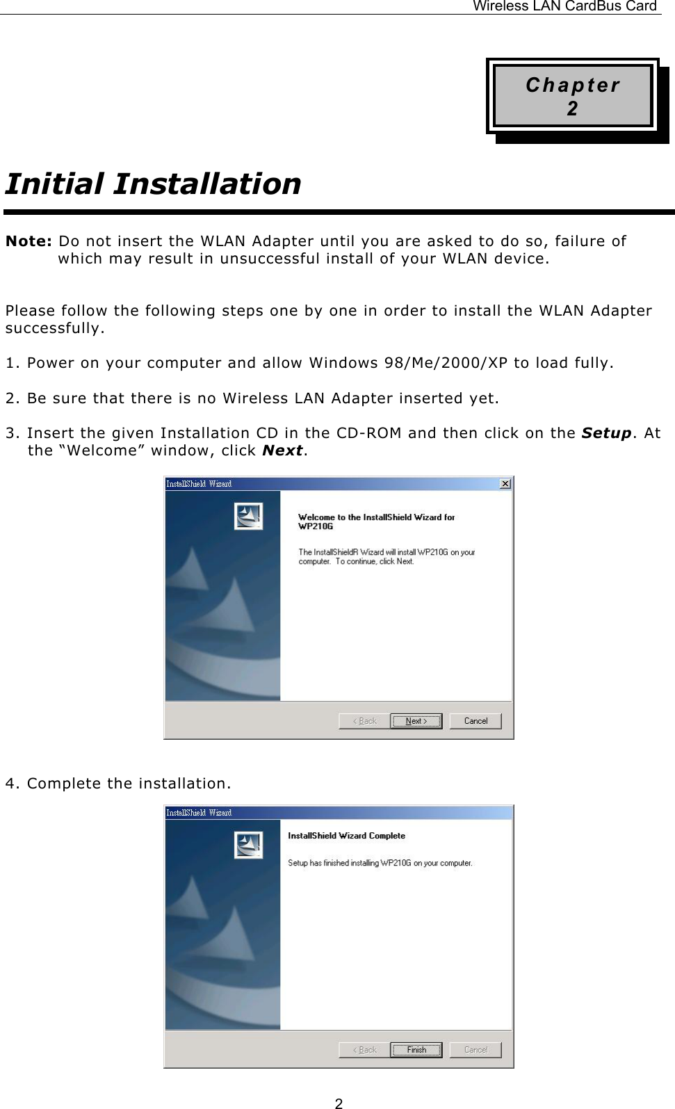 Wireless LAN CardBus Card  2Chapter 2 Initial Installation Note: Do not insert the WLAN Adapter until you are asked to do so, failure of which may result in unsuccessful install of your WLAN device.  Please follow the following steps one by one in order to install the WLAN Adapter successfully. 1. Power on your computer and allow Windows 98/Me/2000/XP to load fully. 2. Be sure that there is no Wireless LAN Adapter inserted yet. 3. Insert the given Installation CD in the CD-ROM and then click on the Setup. At the &ldquo;Welcome&rdquo; window, click Next.                 4. Complete the installation.             