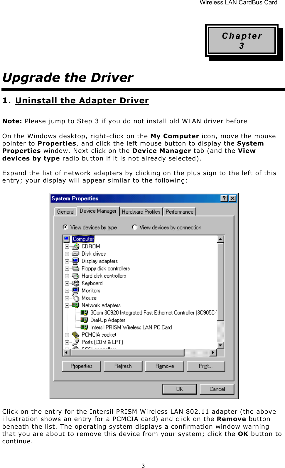 Wireless LAN CardBus Card  3Chapter 3 Upgrade the Driver 1. Uninstall the Adapter Driver Note: Please jump to Step 3 if you do not install old WLAN driver before On the Windows desktop, right-click on the My Computer icon, move the mouse pointer to Properties, and click the left mouse button to display the System Properties window. Next click on the Device Manager tab (and the View devices by type radio button if it is not already selected). Expand the list of network adapters by clicking on the plus sign to the left of this entry; your display will appear similar to the following:                              Click on the entry for the Intersil PRISM Wireless LAN 802.11 adapter (the above illustration shows an entry for a PCMCIA card) and click on the Remove button beneath the list. The operating system displays a confirmation window warning that you are about to remove this device from your system; click the OK button to continue. 