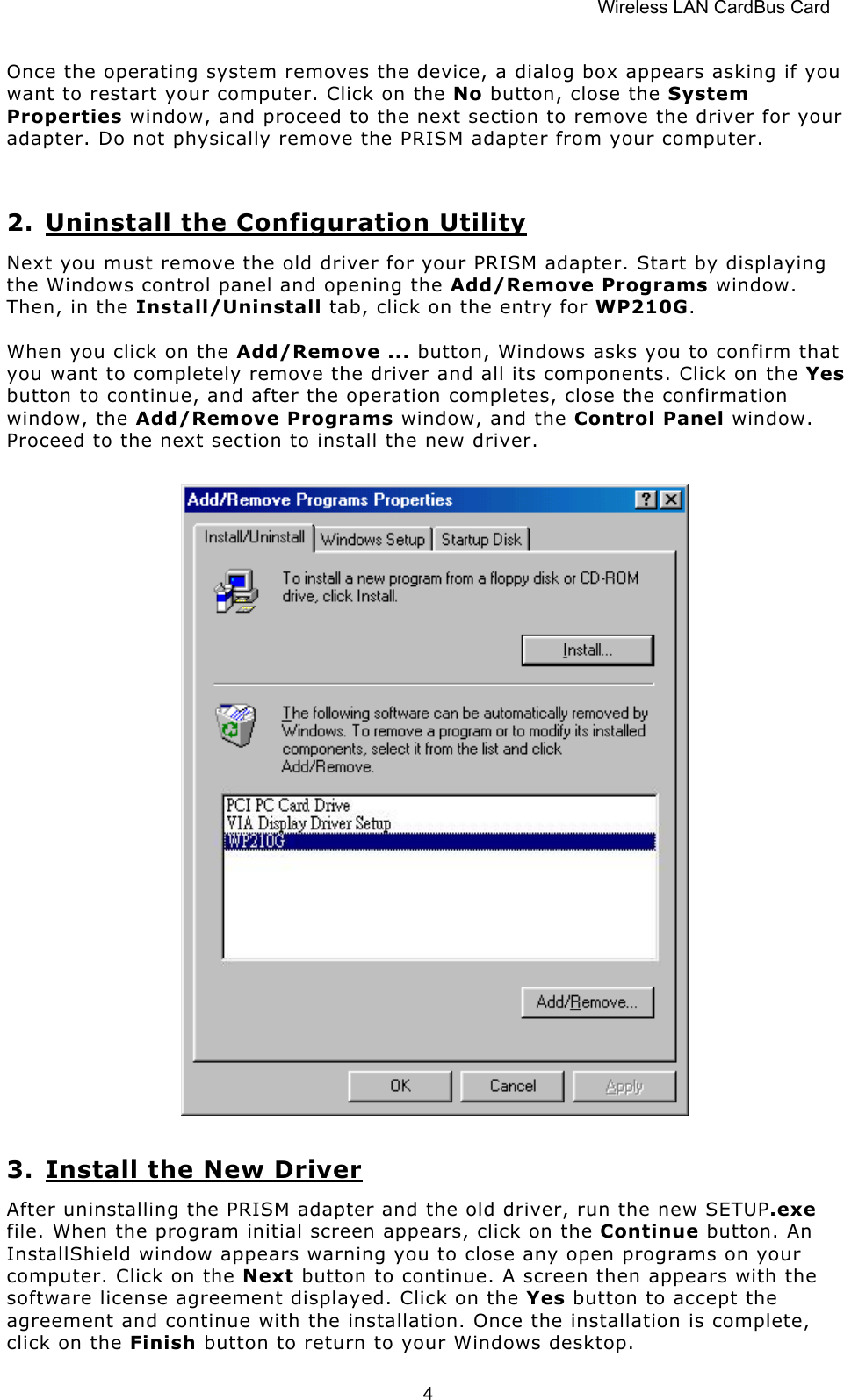 Wireless LAN CardBus Card  4Once the operating system removes the device, a dialog box appears asking if you want to restart your computer. Click on the No button, close the System Properties window, and proceed to the next section to remove the driver for your adapter. Do not physically remove the PRISM adapter from your computer.  2. Uninstall the Configuration Utility Next you must remove the old driver for your PRISM adapter. Start by displaying the Windows control panel and opening the Add/Remove Programs window. Then, in the Install/Uninstall tab, click on the entry for WP210G.  When you click on the Add/Remove ... button, Windows asks you to confirm that you want to completely remove the driver and all its components. Click on the Yes button to continue, and after the operation completes, close the confirmation window, the Add/Remove Programs window, and the Control Panel window. Proceed to the next section to install the new driver.                               3. Install the New Driver After uninstalling the PRISM adapter and the old driver, run the new SETUP.exe file. When the program initial screen appears, click on the Continue button. An InstallShield window appears warning you to close any open programs on your computer. Click on the Next button to continue. A screen then appears with the software license agreement displayed. Click on the Yes button to accept the agreement and continue with the installation. Once the installation is complete, click on the Finish button to return to your Windows desktop. 