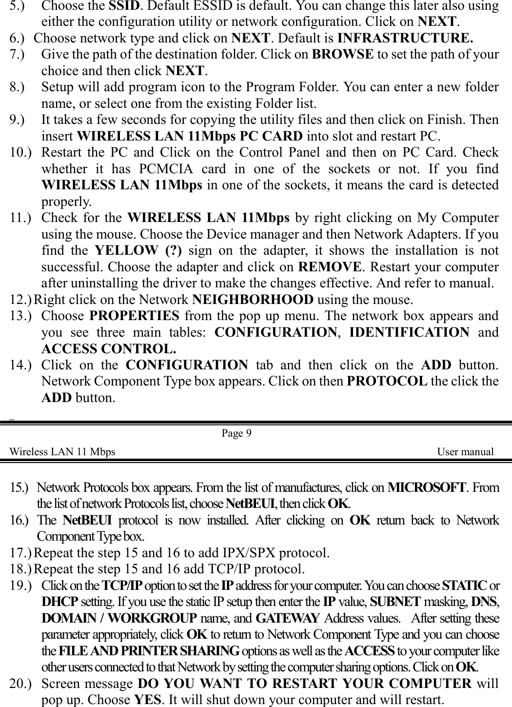 5.) Choose the SSID. Default ESSID is default. You can change this later also usingeither the configuration utility or network configuration. Click on NEXT.6.) Choose network type and click on NEXT. Default is INFRASTRUCTURE.7.) Give the path of the destination folder. Click on BROWSE to set the path of yourchoice and then click NEXT.8.) Setup will add program icon to the Program Folder. You can enter a new foldername, or select one from the existing Folder list.9.) It takes a few seconds for copying the utility files and then click on Finish. Theninsert WIRELESS LAN 11Mbps PC CARD into slot and restart PC.10.) Restart the PC and Click on the Control Panel and then on PC Card. Checkwhether it has PCMCIA card in one of the sockets or not. If you findWIRELESS LAN 11Mbps in one of the sockets, it means the card is detectedproperly.11.) Check for the WIRELESS LAN 11Mbps by right clicking on My Computerusing the mouse. Choose the Device manager and then Network Adapters. If youfind the YELLOW (?) sign on the adapter, it shows the installation is notsuccessful. Choose the adapter and click on REMOVE. Restart your computerafter uninstalling the driver to make the changes effective. And refer to manual.12.) Right click on the Network NEIGHBORHOOD using the mouse.13.) Choose PROPERTIES from the pop up menu. The network box appears andyou see three main tables: CONFIGURATION, IDENTIFICATION andACCESS CONTROL.14.) Click on the CONFIGURATION tab and then click on the ADD button.Network Component Type box appears. Click on then PROTOCOL the click theADD button.  Page 9Wireless LAN 11 Mbps    User manual15.) Network Protocols box appears. From the list of manufactures, click on MICROSOFT. Fromthe list of network Protocols list, choose NetBEUI, then click OK.16.) The  NetBEUI  protocol is now installed. After clicking on OK  return back to NetworkComponent Type box.17.)Repeat the step 15 and 16 to add IPX/SPX protocol.18.)Repeat the step 15 and 16 add TCP/IP protocol.19.) Click on the TCP/IP option to set the IP address for your computer. You can choose STATIC orDHCP setting. If you use the static IP setup then enter the IP value, SUBNET masking, DNS,DOMAIN / WORKGROUP name, and GATEWAY  Address values.  After setting theseparameter appropriately, click OK to return to Network Component Type and you can choosethe FILE AND PRINTER SHARING options as well as the ACCESS to your computer likeother users connected to that Network by setting the computer sharing options. Click on OK.20.) Screen message DO YOU WANT TO RESTART YOUR COMPUTER willpop up. Choose YES. It will shut down your computer and will restart.