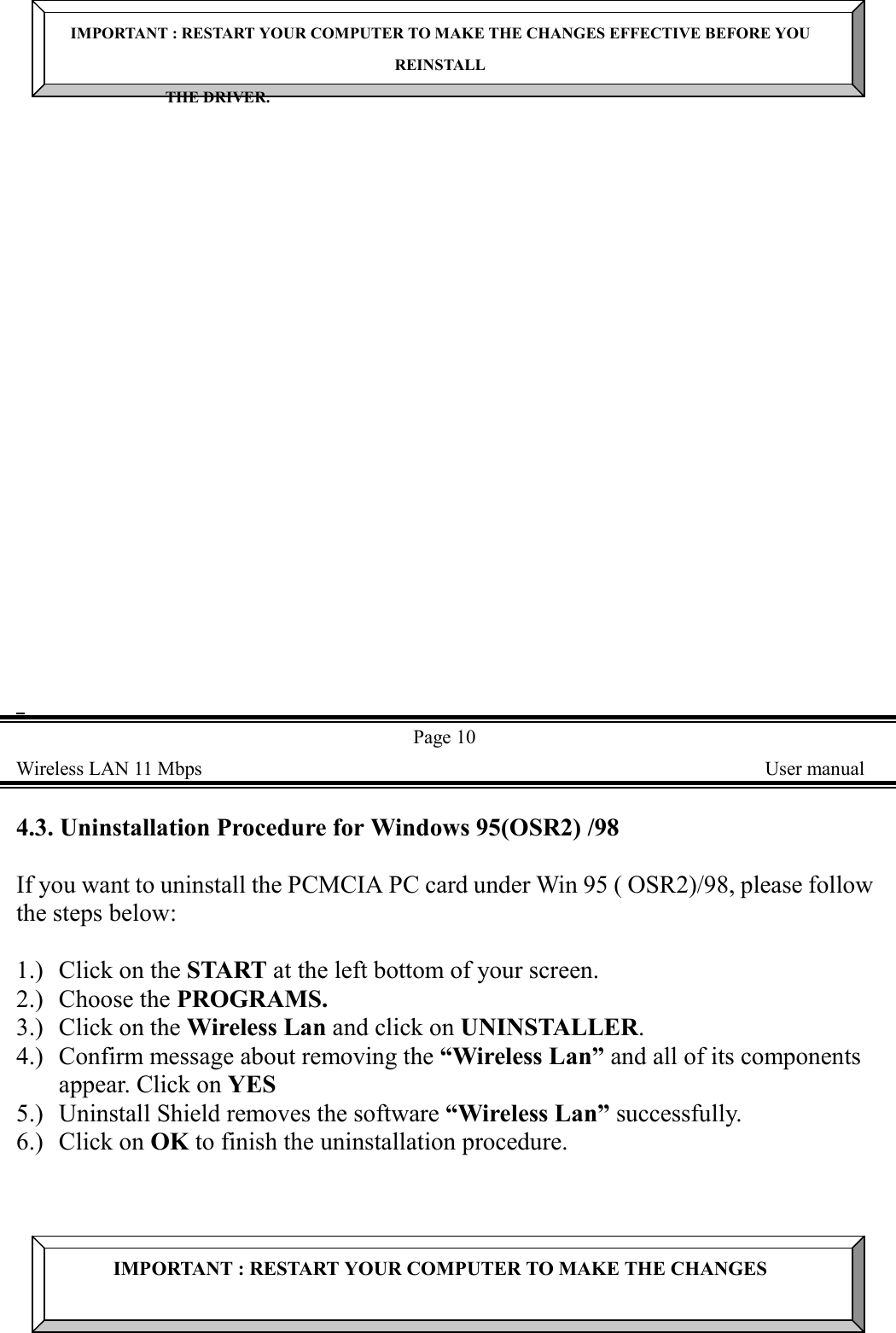 IMPORTANT : RESTART YOUR COMPUTER TO MAKE THE CHANGES EFFECTIVE BEFORE YOUREINSTALLTHE DRIVER.  Page 10Wireless LAN 11 Mbps    User manual4.3. Uninstallation Procedure for Windows 95(OSR2) /98If you want to uninstall the PCMCIA PC card under Win 95 ( OSR2)/98, please followthe steps below:1.) Click on the START at the left bottom of your screen.2.) Choose the PROGRAMS.3.) Click on the Wireless Lan and click on UNINSTALLER.4.) Confirm message about removing the &ldquo;Wireless Lan&rdquo; and all of its componentsappear. Click on YES5.) Uninstall Shield removes the software &ldquo;Wireless Lan&rdquo; successfully.6.) Click on OK to finish the uninstallation procedure.IMPORTANT : RESTART YOUR COMPUTER TO MAKE THE CHANGES