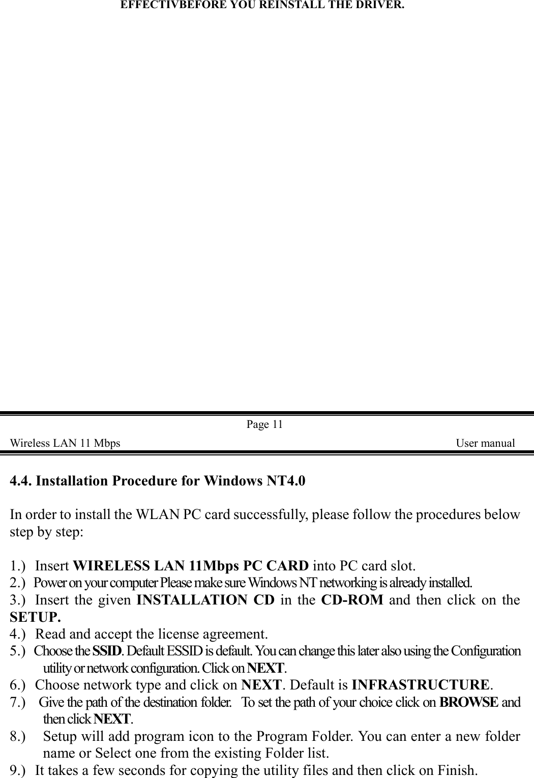 EFFECTIVBEFORE YOU REINSTALL THE DRIVER.  Page 11Wireless LAN 11 Mbps    User manual4.4. Installation Procedure for Windows NT4.0In order to install the WLAN PC card successfully, please follow the procedures belowstep by step:1.) Insert WIRELESS LAN 11Mbps PC CARD into PC card slot.2.)  Power on your computer Please make sure Windows NT networking is already installed.3.) Insert the given INSTALLATION CD in the CD-ROM and then click on theSETUP.4.) Read and accept the license agreement.5.)  Choose the SSID. Default ESSID is default. You can change this later also using the Configurationutility or network configuration. Click on NEXT.6.) Choose network type and click on NEXT. Default is INFRASTRUCTURE.7.)    Give the path of the destination folder.  To set the path of your choice click on BROWSE andthen click NEXT.8.) Setup will add program icon to the Program Folder. You can enter a new foldername or Select one from the existing Folder list.9.) It takes a few seconds for copying the utility files and then click on Finish.