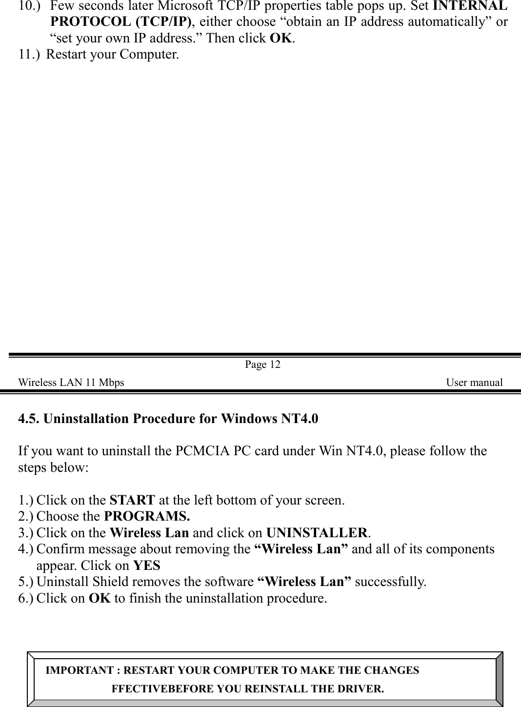 10.) Few seconds later Microsoft TCP/IP properties table pops up. Set INTERNALPROTOCOL (TCP/IP), either choose &ldquo;obtain an IP address automatically&rdquo; or&ldquo;set your own IP address.&rdquo; Then click OK.11.)  Restart your Computer.Page 12Wireless LAN 11 Mbps    User manual4.5. Uninstallation Procedure for Windows NT4.0If you want to uninstall the PCMCIA PC card under Win NT4.0, please follow thesteps below:1.) Click on the START at the left bottom of your screen.2.) Choose the PROGRAMS.3.) Click on the Wireless Lan and click on UNINSTALLER.4.) Confirm message about removing the &ldquo;Wireless Lan&rdquo; and all of its componentsappear. Click on YES5.) Uninstall Shield removes the software &ldquo;Wireless Lan&rdquo; successfully.6.) Click on OK to finish the uninstallation procedure.IMPORTANT : RESTART YOUR COMPUTER TO MAKE THE CHANGESFFECTIVEBEFORE YOU REINSTALL THE DRIVER.