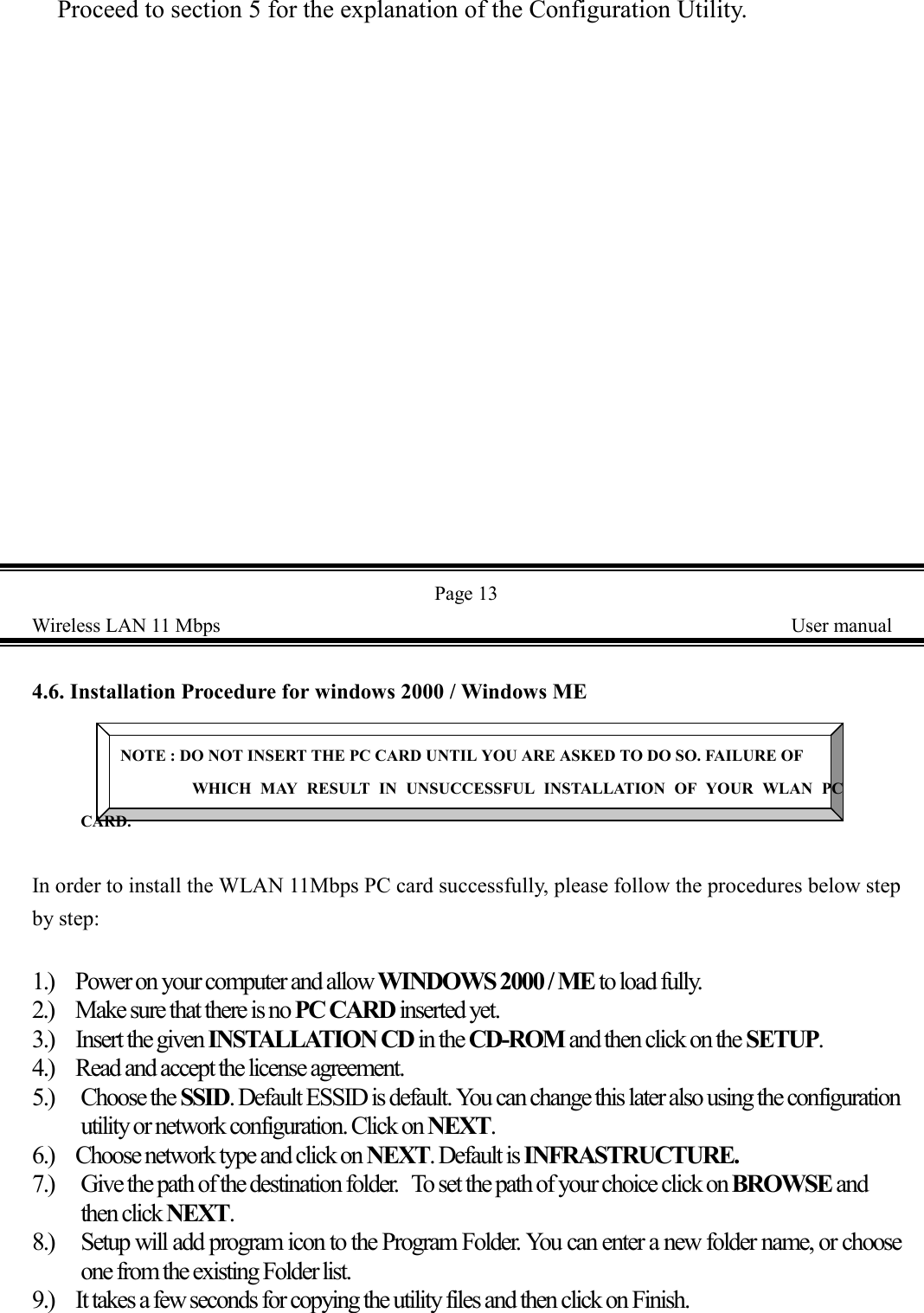 Proceed to section 5 for the explanation of the Configuration Utility.Page 13Wireless LAN 11 Mbps    User manual4.6. Installation Procedure for windows 2000 / Windows MENOTE : DO NOT INSERT THE PC CARD UNTIL YOU ARE ASKED TO DO SO. FAILURE OFWHICH MAY RESULT IN UNSUCCESSFUL INSTALLATION OF YOUR WLAN PCCARD.In order to install the WLAN 11Mbps PC card successfully, please follow the procedures below stepby step:1.) Power on your computer and allow WINDOWS 2000 / ME to load fully.2.) Make sure that there is no PC CARD inserted yet.3.) Insert the given INSTALLATION CD in the CD-ROM and then click on the SETUP.4.) Read and accept the license agreement.5.) Choose the SSID. Default ESSID is default. You can change this later also using the configurationutility or network configuration. Click on NEXT.6.) Choose network type and click on NEXT. Default is INFRASTRUCTURE.7.) Give the path of the destination folder.  To set the path of your choice click on BROWSE andthen click NEXT.8.) Setup will add program icon to the Program Folder. You can enter a new folder name, or chooseone from the existing Folder list.9.) It takes a few seconds for copying the utility files and then click on Finish.