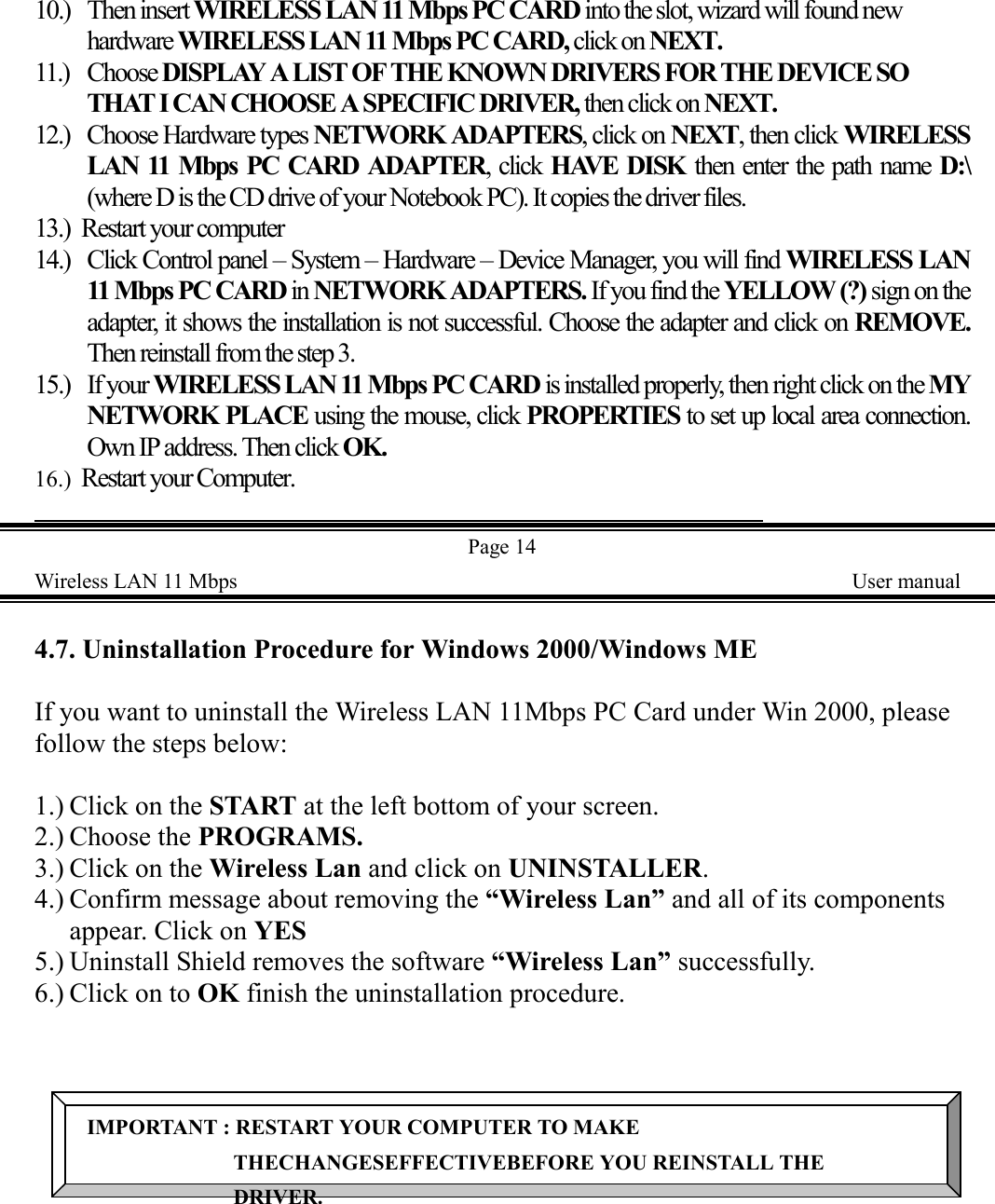 10.) Then insert WIRELESS LAN 11 Mbps PC CARD into the slot, wizard will found newhardware WIRELESS LAN 11 Mbps PC CARD, click on NEXT.11.) Choose DISPLAY A LIST OF THE KNOWN DRIVERS FOR THE DEVICE SOTHAT I CAN CHOOSE A SPECIFIC DRIVER, then click on NEXT.12.) Choose Hardware types NETWORK ADAPTERS, click on NEXT, then click WIRELESSLAN 11 Mbps PC CARD ADAPTER, click HAVE DISK then enter the path name D:\(where D is the CD drive of your Notebook PC). It copies the driver files.13.) Restart your computer14.) Click Control panel &ndash; System &ndash; Hardware &ndash; Device Manager, you will find WIRELESS LAN11 Mbps PC CARD in NETWORK ADAPTERS. If you find the YELLOW (?) sign on theadapter, it shows the installation is not successful. Choose the adapter and click on REMOVE.Then reinstall from the step 3.15.) If your WIRELESS LAN 11 Mbps PC CARD is installed properly, then right click on the MYNETWORK PLACE using the mouse, click PROPERTIES to set up local area connection.Own IP address. Then click OK.16.) Restart your Computer.                                                                               Page 14Wireless LAN 11 Mbps    User manual4.7. Uninstallation Procedure for Windows 2000/Windows MEIf you want to uninstall the Wireless LAN 11Mbps PC Card under Win 2000, pleasefollow the steps below:1.) Click on the START at the left bottom of your screen.2.) Choose the PROGRAMS.3.) Click on the Wireless Lan and click on UNINSTALLER.4.) Confirm message about removing the &ldquo;Wireless Lan&rdquo; and all of its componentsappear. Click on YES5.) Uninstall Shield removes the software &ldquo;Wireless Lan&rdquo; successfully.6.) Click on to OK finish the uninstallation procedure.IMPORTANT : RESTART YOUR COMPUTER TO MAKETHECHANGESEFFECTIVEBEFORE YOU REINSTALL THEDRIVER.