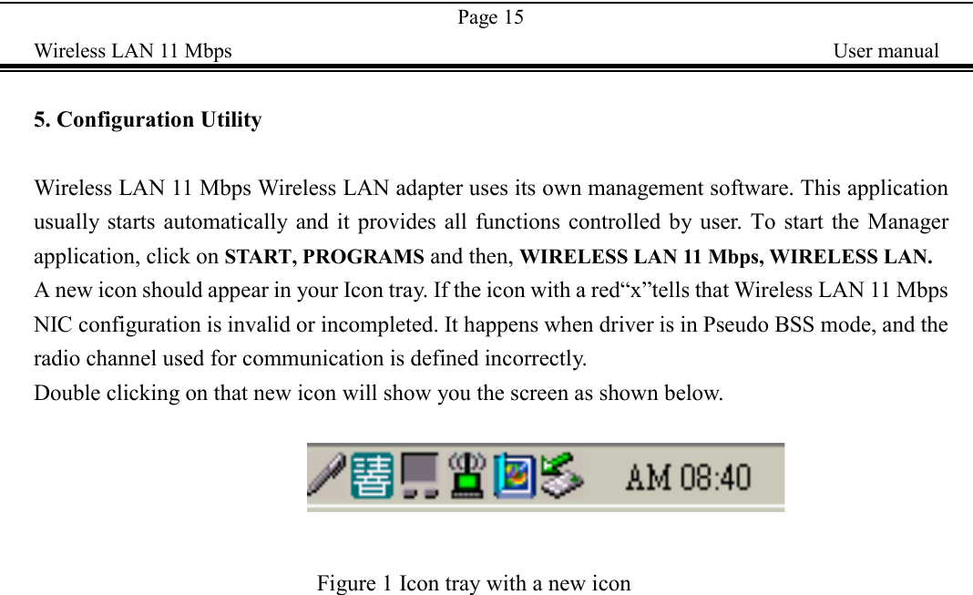 Page 15Wireless LAN 11 Mbps    User manual5. Configuration UtilityWireless LAN 11 Mbps Wireless LAN adapter uses its own management software. This applicationusually starts automatically and it provides all functions controlled by user. To start the Managerapplication, click on START, PROGRAMS and then, WIRELESS LAN 11 Mbps, WIRELESS LAN.A new icon should appear in your Icon tray. If the icon with a red&ldquo;x&rdquo;tells that Wireless LAN 11 MbpsNIC configuration is invalid or incompleted. It happens when driver is in Pseudo BSS mode, and theradio channel used for communication is defined incorrectly.Double clicking on that new icon will show you the screen as shown below.                               Figure 1 Icon tray with a new icon