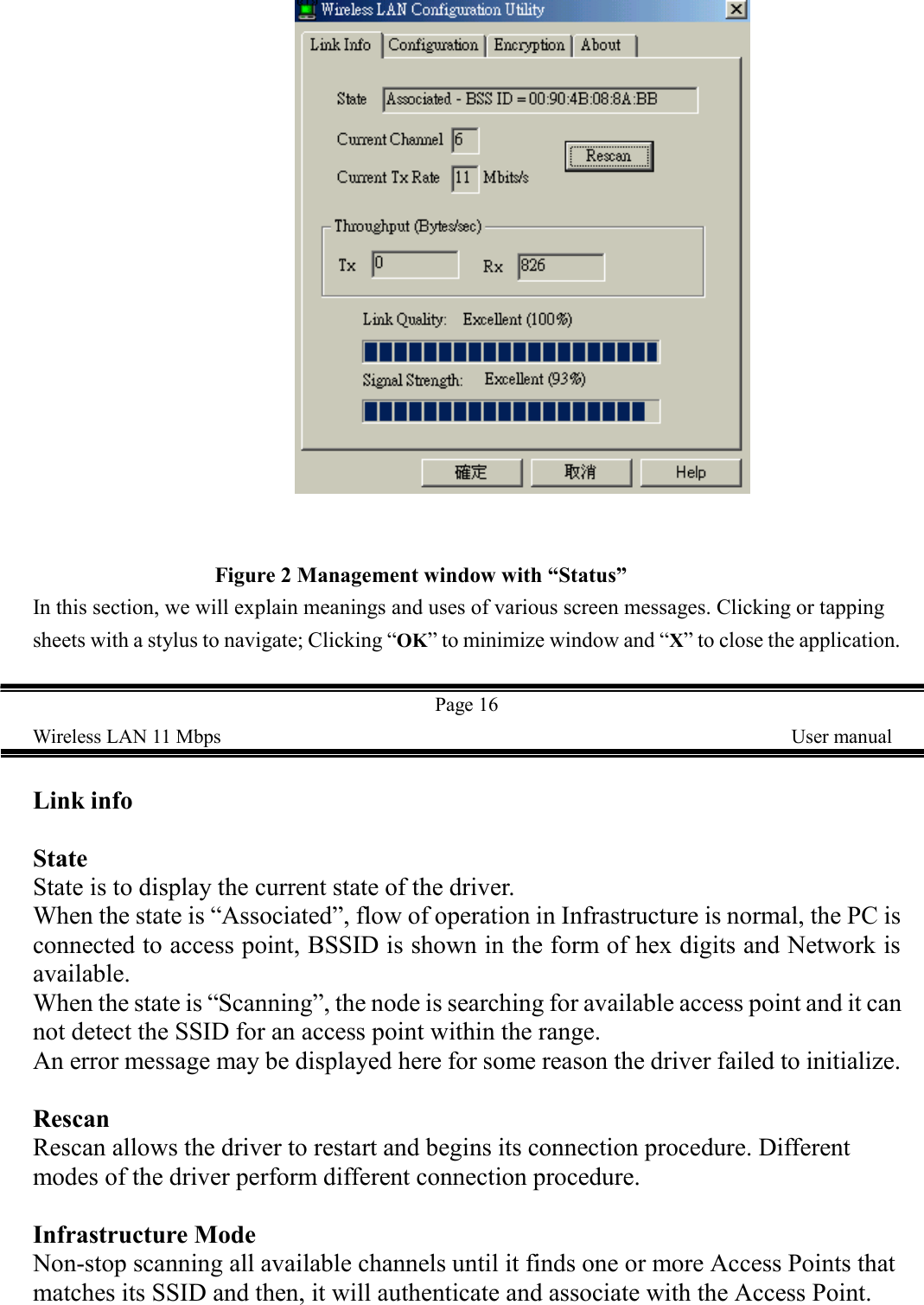                                                      Figure 2 Management window with &ldquo;Status&rdquo;In this section, we will explain meanings and uses of various screen messages. Clicking or tappingsheets with a stylus to navigate; Clicking &ldquo;OK&rdquo; to minimize window and &ldquo;X&rdquo; to close the application.Page 16Wireless LAN 11 Mbps    User manualLink infoStateState is to display the current state of the driver.When the state is &ldquo;Associated&rdquo;, flow of operation in Infrastructure is normal, the PC isconnected to access point, BSSID is shown in the form of hex digits and Network isavailable.When the state is &ldquo;Scanning&rdquo;, the node is searching for available access point and it cannot detect the SSID for an access point within the range.An error message may be displayed here for some reason the driver failed to initialize.RescanRescan allows the driver to restart and begins its connection procedure. Differentmodes of the driver perform different connection procedure.Infrastructure ModeNon-stop scanning all available channels until it finds one or more Access Points thatmatches its SSID and then, it will authenticate and associate with the Access Point.