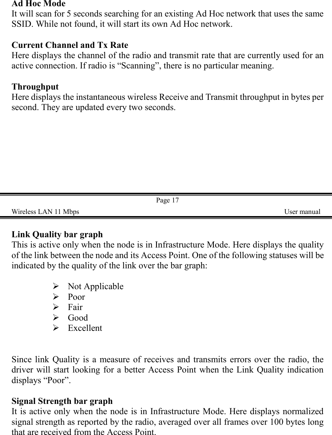 Ad Hoc ModeIt will scan for 5 seconds searching for an existing Ad Hoc network that uses the sameSSID. While not found, it will start its own Ad Hoc network.Current Channel and Tx RateHere displays the channel of the radio and transmit rate that are currently used for anactive connection. If radio is &ldquo;Scanning&rdquo;, there is no particular meaning.ThroughputHere displays the instantaneous wireless Receive and Transmit throughput in bytes persecond. They are updated every two seconds.Page 17Wireless LAN 11 Mbps    User manualLink Quality bar graphThis is active only when the node is in Infrastructure Mode. Here displays the qualityof the link between the node and its Access Point. One of the following statuses will beindicated by the quality of the link over the bar graph:! Not Applicable! Poor! Fair! Good! ExcellentSince link Quality is a measure of receives and transmits errors over the radio, thedriver will start looking for a better Access Point when the Link Quality indicationdisplays &ldquo;Poor&rdquo;.Signal Strength bar graphIt is active only when the node is in Infrastructure Mode. Here displays normalizedsignal strength as reported by the radio, averaged over all frames over 100 bytes longthat are received from the Access Point.