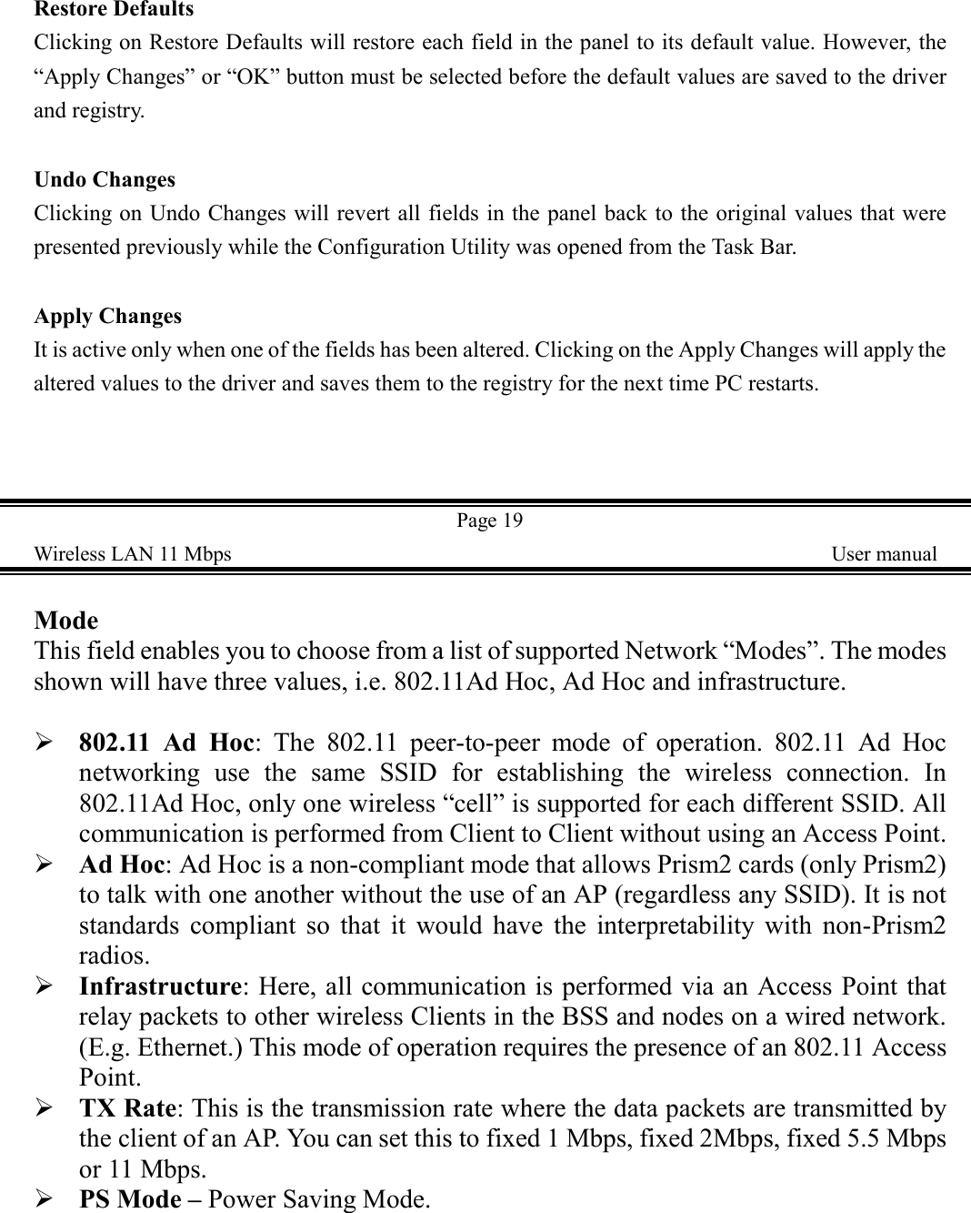 Restore DefaultsClicking on Restore Defaults will restore each field in the panel to its default value. However, the&ldquo;Apply Changes&rdquo; or &ldquo;OK&rdquo; button must be selected before the default values are saved to the driverand registry.Undo ChangesClicking on Undo Changes will revert all fields in the panel back to the original values that werepresented previously while the Configuration Utility was opened from the Task Bar.Apply ChangesIt is active only when one of the fields has been altered. Clicking on the Apply Changes will apply thealtered values to the driver and saves them to the registry for the next time PC restarts.Page 19Wireless LAN 11 Mbps    User manualModeThis field enables you to choose from a list of supported Network &ldquo;Modes&rdquo;. The modesshown will have three values, i.e. 802.11Ad Hoc, Ad Hoc and infrastructure.  ! 802.11 Ad Hoc: The 802.11 peer-to-peer mode of operation. 802.11 Ad Hocnetworking use the same SSID for establishing the wireless connection. In802.11Ad Hoc, only one wireless &ldquo;cell&rdquo; is supported for each different SSID. Allcommunication is performed from Client to Client without using an Access Point.! Ad Hoc: Ad Hoc is a non-compliant mode that allows Prism2 cards (only Prism2)to talk with one another without the use of an AP (regardless any SSID). It is notstandards compliant so that it would have the interpretability with non-Prism2radios.! Infrastructure: Here, all communication is performed via an Access Point thatrelay packets to other wireless Clients in the BSS and nodes on a wired network.(E.g. Ethernet.) This mode of operation requires the presence of an 802.11 AccessPoint.! TX Rate: This is the transmission rate where the data packets are transmitted bythe client of an AP. You can set this to fixed 1 Mbps, fixed 2Mbps, fixed 5.5 Mbpsor 11 Mbps.! PS Mode &ndash; Power Saving Mode.