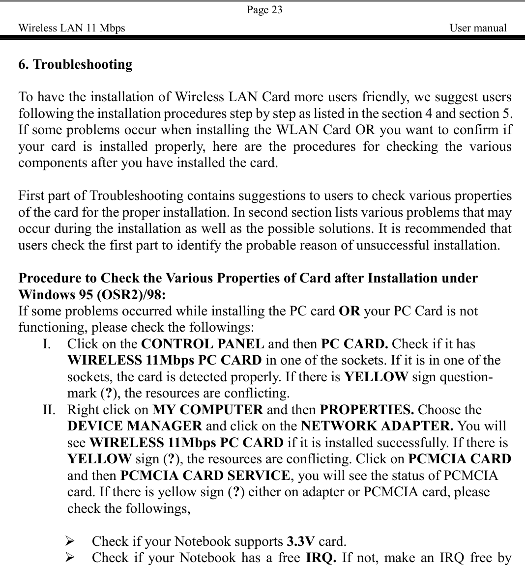 Page 23Wireless LAN 11 Mbps    User manual6. TroubleshootingTo have the installation of Wireless LAN Card more users friendly, we suggest usersfollowing the installation procedures step by step as listed in the section 4 and section 5.If some problems occur when installing the WLAN Card OR you want to confirm ifyour card is installed properly, here are the procedures for checking the variouscomponents after you have installed the card.First part of Troubleshooting contains suggestions to users to check various propertiesof the card for the proper installation. In second section lists various problems that mayoccur during the installation as well as the possible solutions. It is recommended thatusers check the first part to identify the probable reason of unsuccessful installation.Procedure to Check the Various Properties of Card after Installation underWindows 95 (OSR2)/98:If some problems occurred while installing the PC card OR your PC Card is notfunctioning, please check the followings:I. Click on the CONTROL PANEL and then PC CARD. Check if it hasWIRELESS 11Mbps PC CARD in one of the sockets. If it is in one of thesockets, the card is detected properly. If there is YELLOW sign question-mark (?), the resources are conflicting.II. Right click on MY COMPUTER and then PROPERTIES. Choose theDEVICE MANAGER and click on the NETWORK ADAPTER. You willsee WIRELESS 11Mbps PC CARD if it is installed successfully. If there isYELLOW sign (?), the resources are conflicting. Click on PCMCIA CARDand then PCMCIA CARD SERVICE, you will see the status of PCMCIAcard. If there is yellow sign (?) either on adapter or PCMCIA card, pleasecheck the followings,! Check if your Notebook supports 3.3V card.! Check if your Notebook has a free IRQ. If not, make an IRQ free by