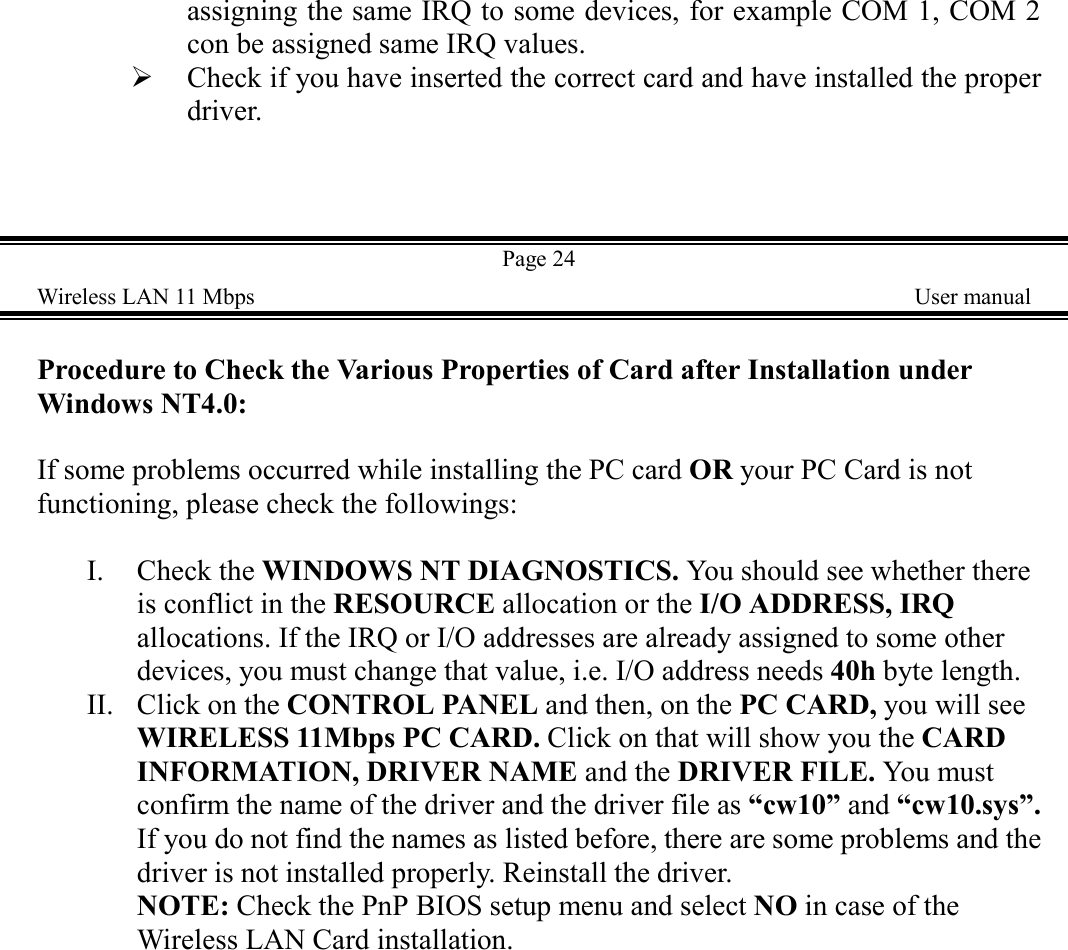 assigning the same IRQ to some devices, for example COM 1, COM 2con be assigned same IRQ values.! Check if you have inserted the correct card and have installed the properdriver.Page 24Wireless LAN 11 Mbps    User manualProcedure to Check the Various Properties of Card after Installation underWindows NT4.0:If some problems occurred while installing the PC card OR your PC Card is notfunctioning, please check the followings:I. Check the WINDOWS NT DIAGNOSTICS. You should see whether thereis conflict in the RESOURCE allocation or the I/O ADDRESS, IRQallocations. If the IRQ or I/O addresses are already assigned to some otherdevices, you must change that value, i.e. I/O address needs 40h byte length.II. Click on the CONTROL PANEL and then, on the PC CARD, you will seeWIRELESS 11Mbps PC CARD. Click on that will show you the CARDINFORMATION, DRIVER NAME and the DRIVER FILE. You mustconfirm the name of the driver and the driver file as &ldquo;cw10&rdquo; and &ldquo;cw10.sys&rdquo;.If you do not find the names as listed before, there are some problems and thedriver is not installed properly. Reinstall the driver.NOTE: Check the PnP BIOS setup menu and select NO in case of theWireless LAN Card installation.