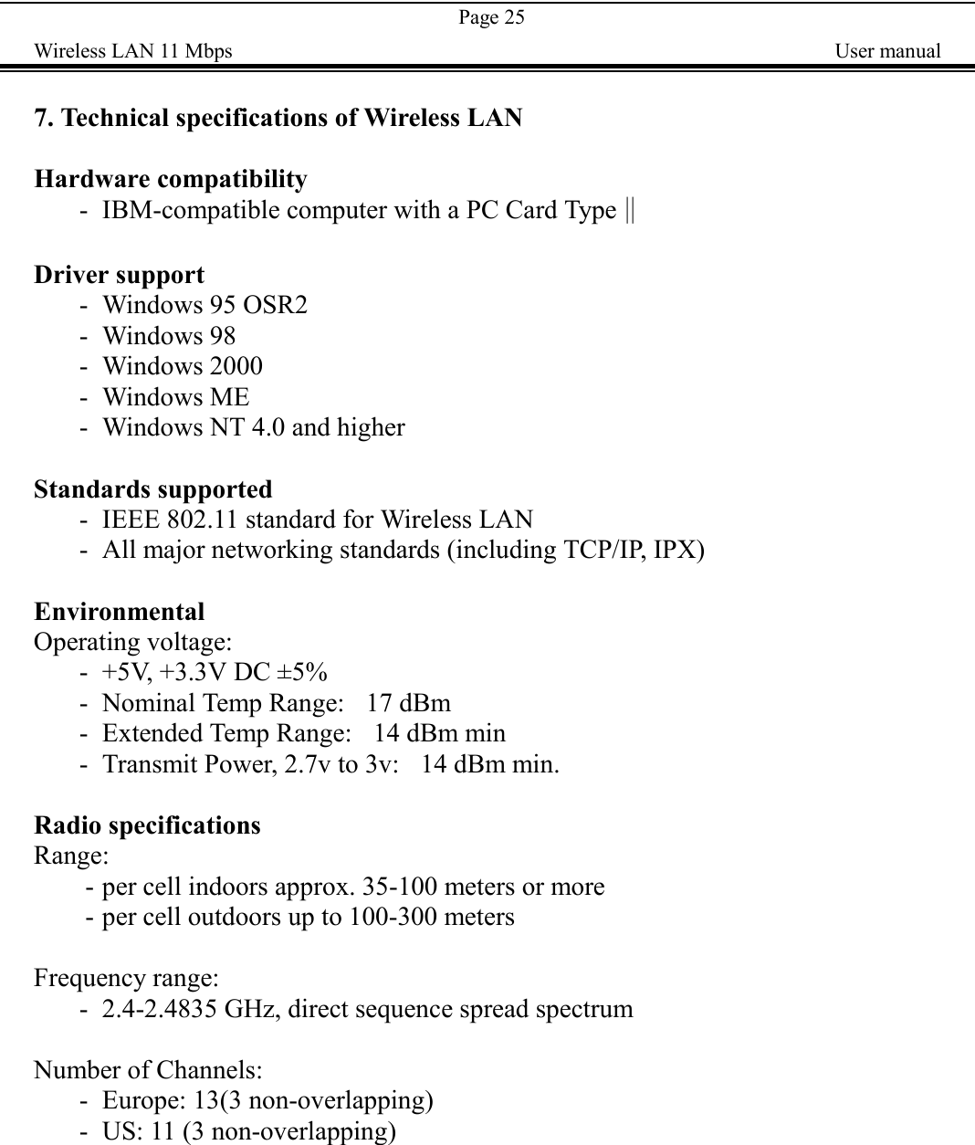 Page 25Wireless LAN 11 Mbps    User manual7. Technical specifications of Wireless LANHardware compatibility- IBM-compatible computer with a PC Card Type‖Driver support- Windows 95 OSR2- Windows 98- Windows 2000- Windows ME- Windows NT 4.0 and higherStandards supported- IEEE 802.11 standard for Wireless LAN- All major networking standards (including TCP/IP, IPX)EnvironmentalOperating voltage:- +5V, +3.3V DC &plusmn;5%- Nominal Temp Range:    17 dBm- Extended Temp Range:    14 dBm min- Transmit Power, 2.7v to 3v:    14 dBm min.Radio specificationsRange:- per cell indoors approx. 35-100 meters or more- per cell outdoors up to 100-300 metersFrequency range:- 2.4-2.4835 GHz, direct sequence spread spectrumNumber of Channels:- Europe: 13(3 non-overlapping)- US: 11 (3 non-overlapping)