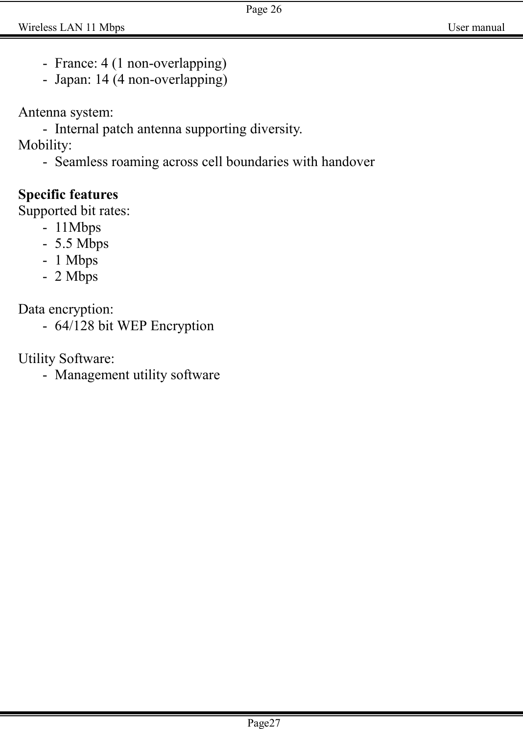 Page 26Wireless LAN 11 Mbps    User manual- France: 4 (1 non-overlapping)- Japan: 14 (4 non-overlapping)Antenna system:- Internal patch antenna supporting diversity.Mobility:- Seamless roaming across cell boundaries with handoverSpecific featuresSupported bit rates:- 11Mbps- 5.5 Mbps- 1 Mbps- 2 MbpsData encryption:- 64/128 bit WEP EncryptionUtility Software:- Management utility softwarePage27