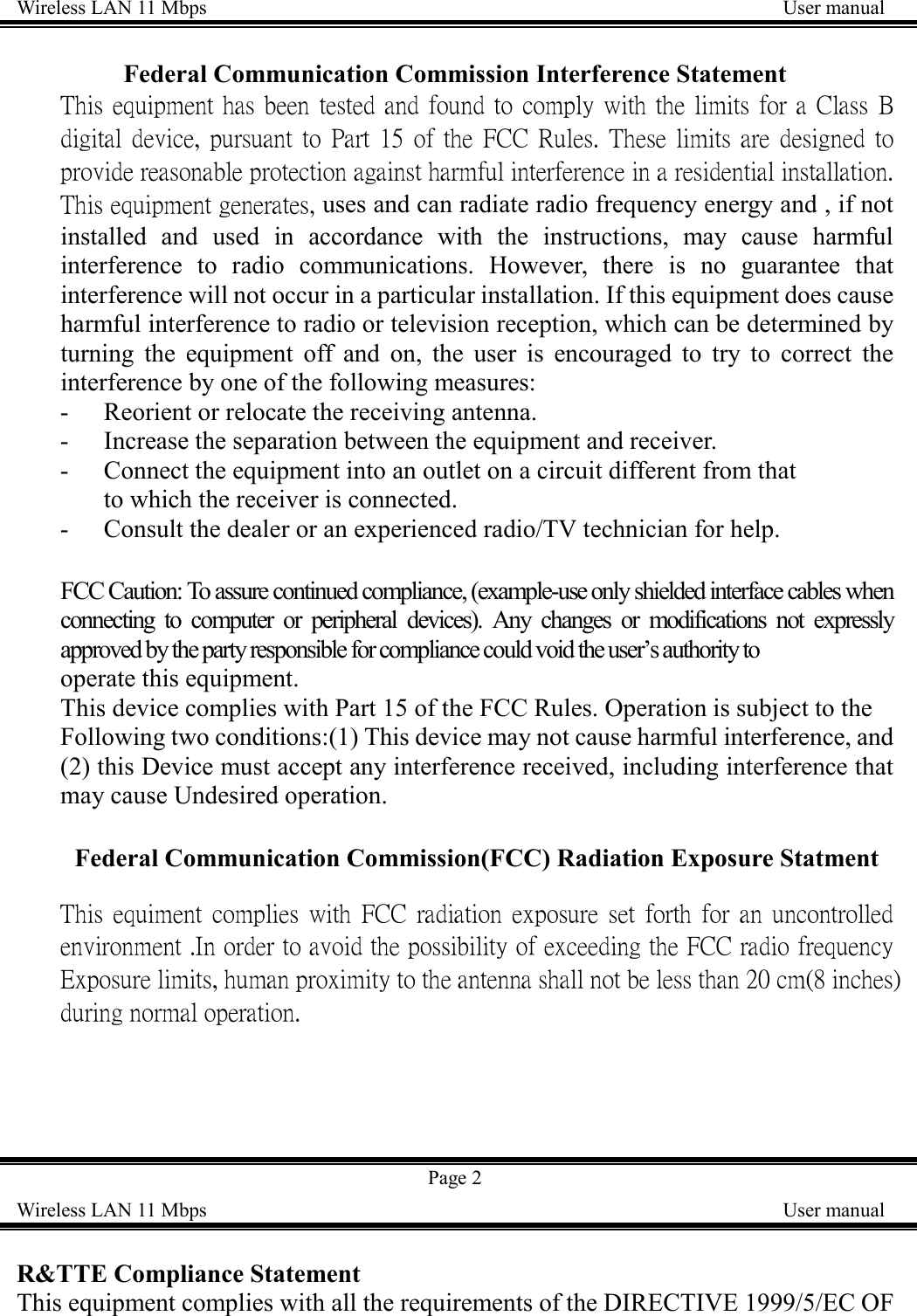 Wireless LAN 11 Mbps    User manualFederal Communication Commission Interference StatementThis equipment has been tested and found to comply with the limits for a Class Bdigital device, pursuant to Part 15 of the FCC Rules. These limits are designed toprovide reasonable protection against harmful interference in a residential installation.This equipment generates, uses and can radiate radio frequency energy and , if notinstalled and used in accordance with the instructions, may cause harmfulinterference to radio communications. However, there is no guarantee thatinterference will not occur in a particular installation. If this equipment does causeharmful interference to radio or television reception, which can be determined byturning the equipment off and on, the user is encouraged to try to correct theinterference by one of the following measures:- Reorient or relocate the receiving antenna.- Increase the separation between the equipment and receiver.- Connect the equipment into an outlet on a circuit different from thatto which the receiver is connected.- Consult the dealer or an experienced radio/TV technician for help.FCC Caution: To assure continued compliance, (example-use only shielded interface cables whenconnecting to computer or peripheral devices). Any changes or modifications not expresslyapproved by the party responsible for compliance could void the user&rsquo;s authority tooperate this equipment.This device complies with Part 15 of the FCC Rules. Operation is subject to theFollowing two conditions:(1) This device may not cause harmful interference, and(2) this Device must accept any interference received, including interference thatmay cause Undesired operation.Federal Communication Commission(FCC) Radiation Exposure StatmentThis equiment complies with FCC radiation exposure set forth for an uncontrolledenvironment .In order to avoid the possibility of exceeding the FCC radio frequencyExposure limits, human proximity to the antenna shall not be less than 20 cm(8 inches)during normal operation.Page 2Wireless LAN 11 Mbps    User manualR&amp;TTE Compliance StatementThis equipment complies with all the requirements of the DIRECTIVE 1999/5/EC OF