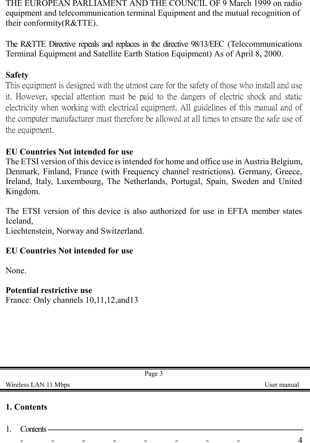 THE EUROPEAN PARLIAMENT AND THE COUNCIL OF 9 March 1999 on radioequipment and telecommunication terminal Equipment and the mutual recognition oftheir conformity(R&amp;TTE).The R&amp;TTE Directive repeals and replaces in the directive 98/13/EEC (TelecommunicationsTerminal Equipment and Satellite Earth Station Equipment) As of April 8, 2000.SafetyThis equipment is designed with the utmost care for the safety of those who install and useit. However, special attention must be paid to the dangers of electric shock and staticelectricity when working with electrical equipment. All guidelines of this manual and ofthe computer manufacturer must therefore be allowed at all times to ensure the safe use ofthe equipment.EU Countries Not intended for useThe ETSI version of this device is intended for home and office use in Austria Belgium,Denmark, Finland, France (with Frequency channel restrictions). Germany, Greece,Ireland, Italy, Luxembourg, The Netherlands, Portugal, Spain, Sweden and UnitedKingdom.The ETSI version of this device is also authorized for use in EFTA member statesIceland,Liechtenstein, Norway and Switzerland.EU Countries Not intended for useNone.Potential restrictive useFrance: Only channels 10,11,12,and13Page 3Wireless LAN 11 Mbps    User manual1. Contents1. Contents ------------------------------------------------------------------------------------------------------------------------ 4