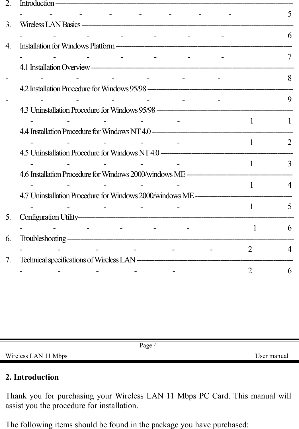 2. Introduction -------------------------------------------------------------------------------------------------------------------- 53. Wireless LAN Basics ------------------------------------------------------------------------------------------------------- 64. Installation for Windows Platform --------------------------------------------------------------------------------------- 74.1 Installation Overview --------------------------------------------------------------------------------------------------- 84.2 Installation Procedure for Windows 95/98 ------------------------------------------------------------------------- 94.3 Uninstallation Procedure for Windows 95/98 ------------------------------------------------------------------- 114.4 Installation Procedure for Windows NT 4.0 --------------------------------------------------------------------- 124.5 Uninstallation Procedure for Windows NT 4.0 ----------------------------------------------------------------- 134.6 Installation Procedure for Windows 2000/windows ME ----------------------------------------------------- 144.7 Uninstallation Procedure for Windows 2000/windows ME ------------------------------------------------- 155. Configuration Utility-------------------------------------------------------------------------------------------------------- 166. Troubleshooting -------------------------------------------------------------------------------------------------------------247. Technical specifications of Wireless LAN ---------------------------------------------------------------------------- 26Page 4Wireless LAN 11 Mbps    User manual2. IntroductionThank you for purchasing your Wireless LAN 11 Mbps PC Card. This manual willassist you the procedure for installation.The following items should be found in the package you have purchased: