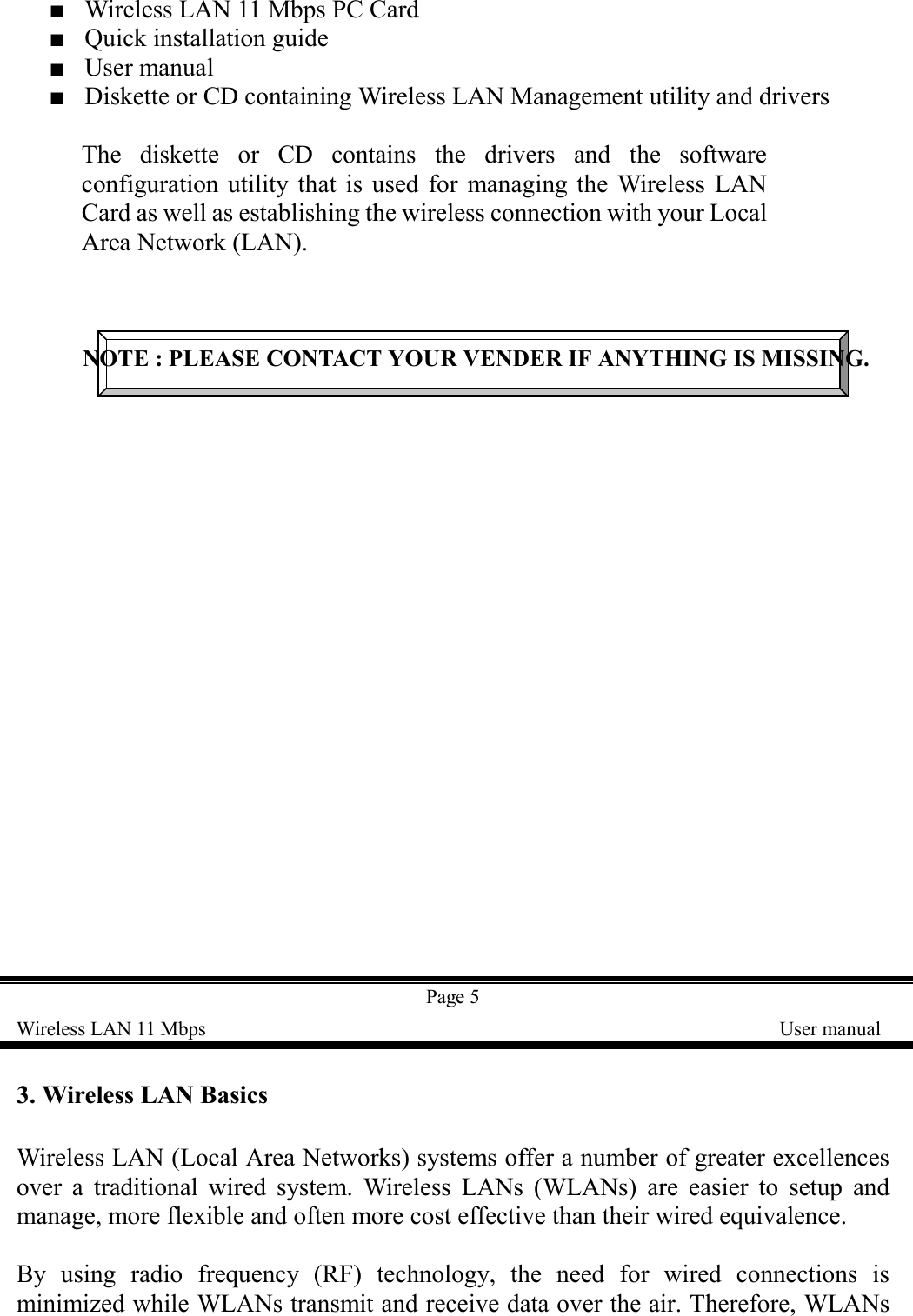 ■    Wireless LAN 11 Mbps PC Card■  Quick installation guide■  User manual■    Diskette or CD containing Wireless LAN Management utility and driversThe diskette or CD contains the drivers and the softwareconfiguration utility that is used for managing the Wireless LANCard as well as establishing the wireless connection with your LocalArea Network (LAN).NOTE : PLEASE CONTACT YOUR VENDER IF ANYTHING IS MISSING.Page 5Wireless LAN 11 Mbps    User manual3. Wireless LAN BasicsWireless LAN (Local Area Networks) systems offer a number of greater excellencesover a traditional wired system. Wireless LANs (WLANs) are easier to setup andmanage, more flexible and often more cost effective than their wired equivalence.By using radio frequency (RF) technology, the need for wired connections isminimized while WLANs transmit and receive data over the air. Therefore, WLANs