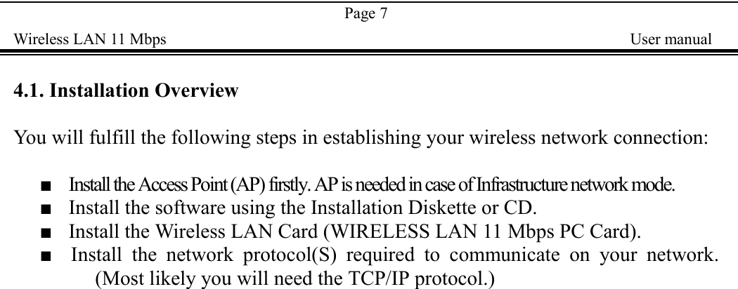 Page 7Wireless LAN 11 Mbps    User manual4.1. Installation OverviewYou will fulfill the following steps in establishing your wireless network connection:■    Install the Access Point (AP) firstly. AP is needed in case of Infrastructure network mode.■    Install the software using the Installation Diskette or CD.■    Install the Wireless LAN Card (WIRELESS LAN 11 Mbps PC Card).■  Install the network protocol(S) required to communicate on your network.(Most likely you will need the TCP/IP protocol.)
