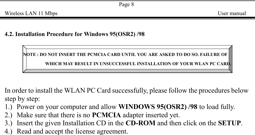 Page 8Wireless LAN 11 Mbps    User manual4.2. Installation Procedure for Windows 95(OSR2) /98NOTE : DO NOT INSERT THE PCMCIA CARD UNTIL YOU ARE ASKED TO DO SO. FAILURE OFWHICH MAY RESULT IN UNSUCCESSFUL INSTALLATION OF YOUR WLAN PC CARD.In order to install the WLAN PC Card successfully, please follow the procedures belowstep by step:1.) Power on your computer and allow WINDOWS 95(OSR2) /98 to load fully.2.) Make sure that there is no PCMCIA adapter inserted yet.3.) Insert the given Installation CD in the CD-ROM and then click on the SETUP.4.) Read and accept the license agreement.