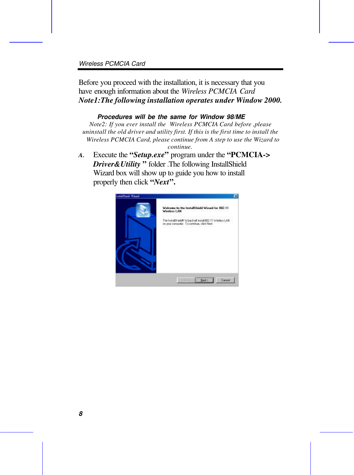 Wireless PCMCIA Card      8Before you proceed with the installation, it is necessary that you have enough information about the Wireless PCMCIA Card Note1:The following installation operates under Window 2000.        Procedures will be the same for Window 98/ME   Note2: If you ever install the  Wireless PCMCIA Card before ,please uninstall the old driver and utility first. If this is the first time to install the Wireless PCMCIA Card, please continue from A step to use the Wizard to continue.   A. Execute the &ldquo;Setup.exe&rdquo; program under the &ldquo;PCMCIA-> Driver&amp;Utility &rdquo; folder .The following InstallShield Wizard box will show up to guide you how to install properly then click &ldquo;Next&rdquo;.   