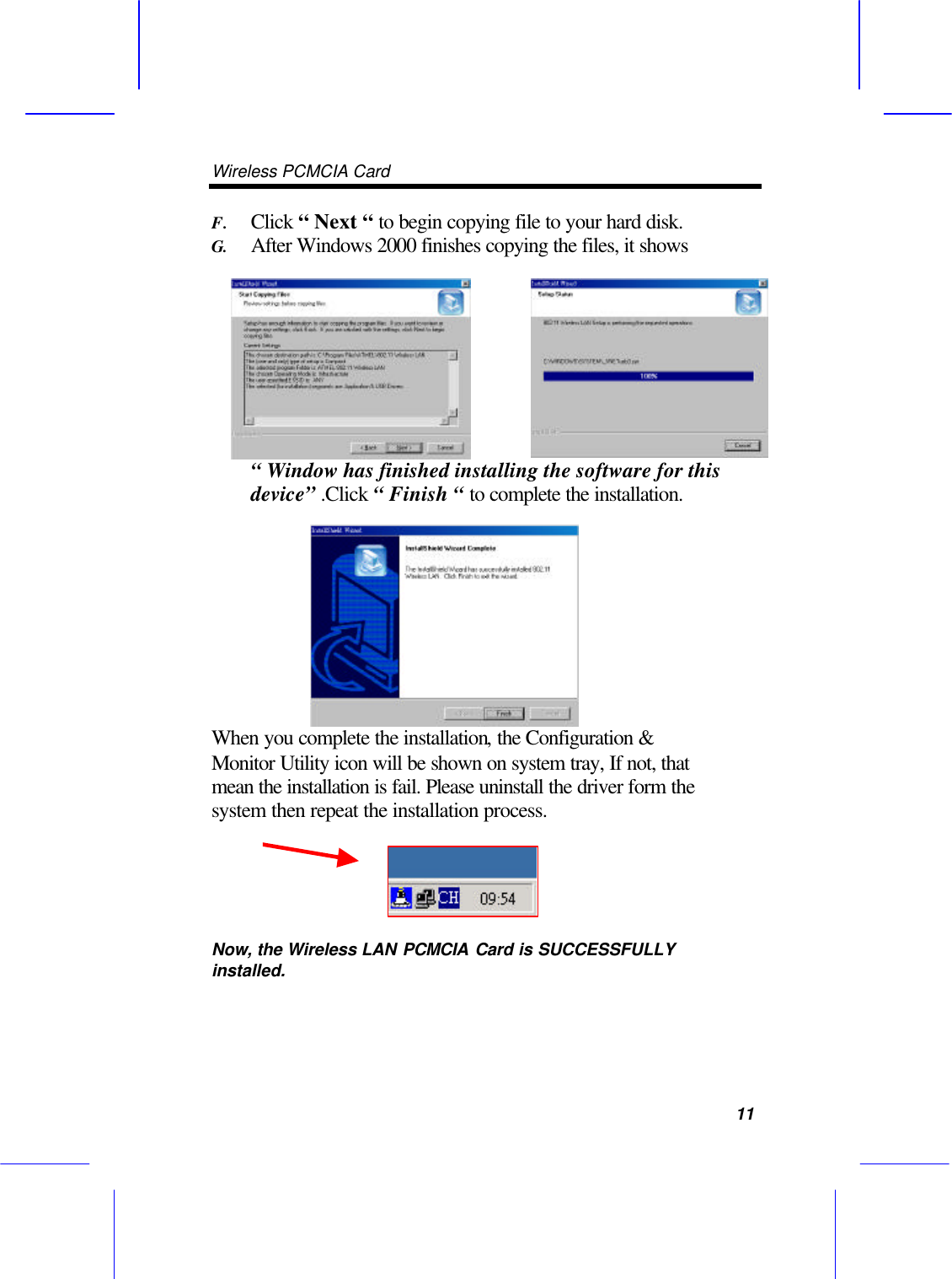 Wireless PCMCIA Card      11 F. Click &ldquo; Next &ldquo; to begin copying file to your hard disk. G. After Windows 2000 finishes copying the files, it shows &ldquo; Window has finished installing the software for this device&rdquo; .Click &ldquo; Finish &ldquo; to complete the installation. When you complete the installation, the Configuration &amp; Monitor Utility icon will be shown on system tray, If not, that mean the installation is fail. Please uninstall the driver form the system then repeat the installation process.   Now, the Wireless LAN PCMCIA Card is SUCCESSFULLY installed.  