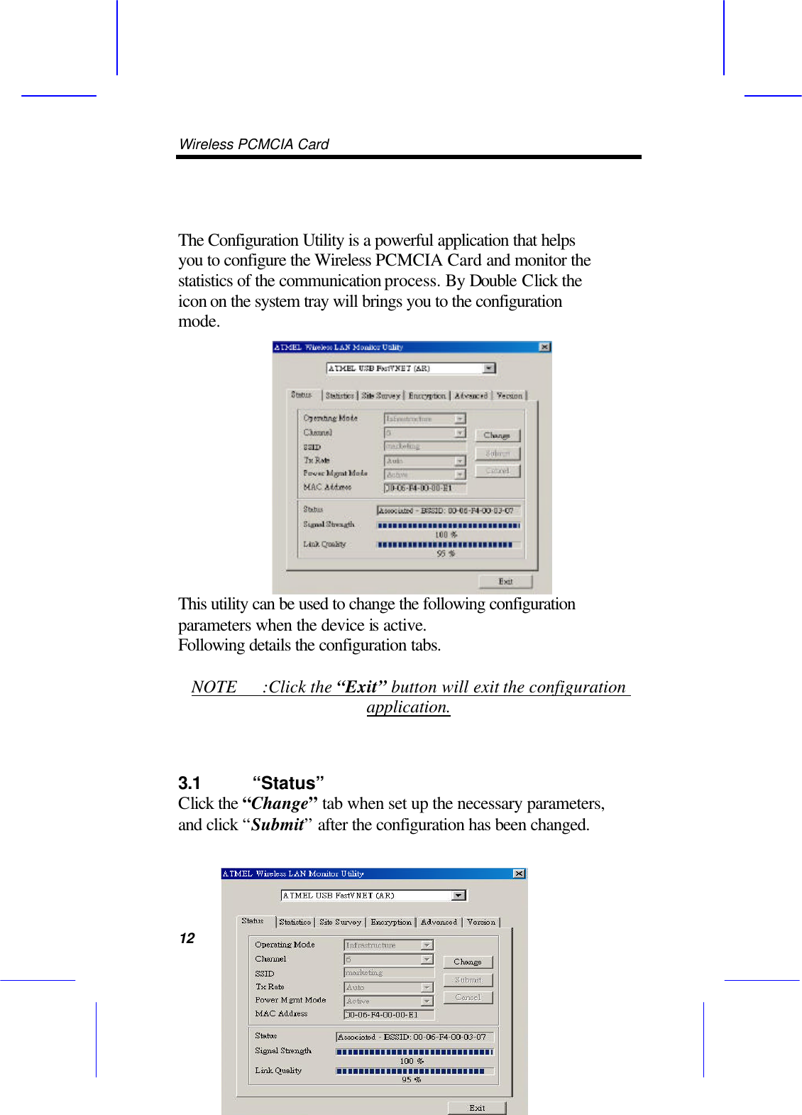 Wireless PCMCIA Card      12   The Configuration Utility is a powerful application that helps you to configure the Wireless PCMCIA Card and monitor the statistics of the communication process. By Double Click the icon on the system tray will brings you to the configuration mode. This utility can be used to change the following configuration parameters when the device is active.   Following details the configuration tabs.  NOTE :Click the &ldquo;Exit&rdquo; button will exit the configuration application.  3.1 &ldquo;Status&rdquo;   Click the &ldquo;Change&rdquo; tab when set up the necessary parameters, and click &ldquo;Submit&rdquo; after the configuration has been changed.  
