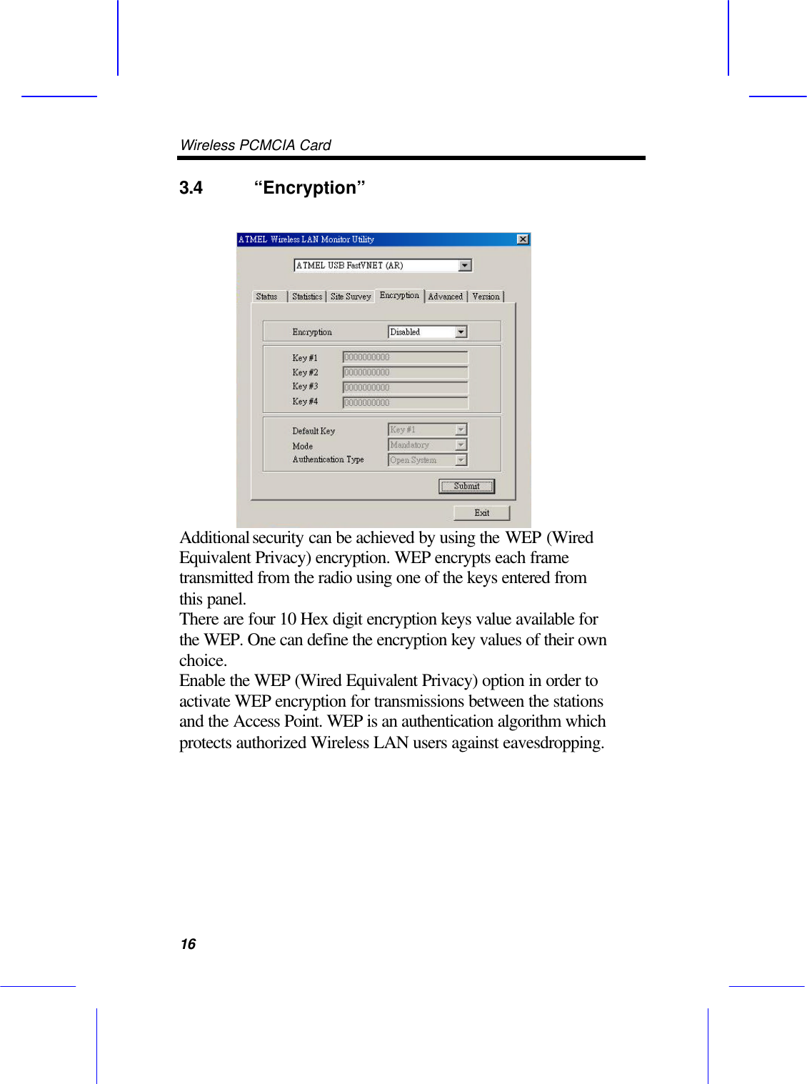 Wireless PCMCIA Card      16 3.4 &ldquo;Encryption&rdquo;    Additional security can be achieved by using the WEP (Wired Equivalent Privacy) encryption. WEP encrypts each frame transmitted from the radio using one of the keys entered from this panel.   There are four 10 Hex digit encryption keys value available for the WEP. One can define the encryption key values of their own choice. Enable the WEP (Wired Equivalent Privacy) option in order to activate WEP encryption for transmissions between the stations and the Access Point. WEP is an authentication algorithm which protects authorized Wireless LAN users against eavesdropping.   