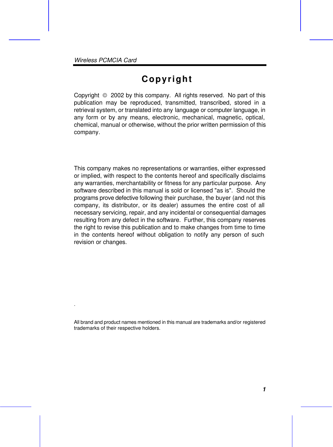 Wireless PCMCIA Card     1Copyright Copyright    2002 by this company.  All rights reserved.  No part of this publication may be reproduced, transmitted, transcribed, stored in a retrieval system, or translated into any language or computer language, in any form or by any means, electronic, mechanical, magnetic, optical, chemical, manual or otherwise, without the prior written permission of this company.  This company makes no representations or warranties, either expressed or implied, with respect to the contents hereof and specifically disclaims any warranties, merchantability or fitness for any particular purpose.  Any software described in this manual is sold or licensed "as is".  Should the programs prove defective following their purchase, the buyer (and not this company, its distributor, or its dealer) assumes the entire cost of all necessary servicing, repair, and any incidental or consequential damages resulting from any defect in the software.  Further, this company reserves the right to revise this publication and to make changes from time to time in the contents hereof without obligation to notify any person of such revision or changes. .   All brand and product names mentioned in this manual are trademarks and/or registered trademarks of their respective holders.   