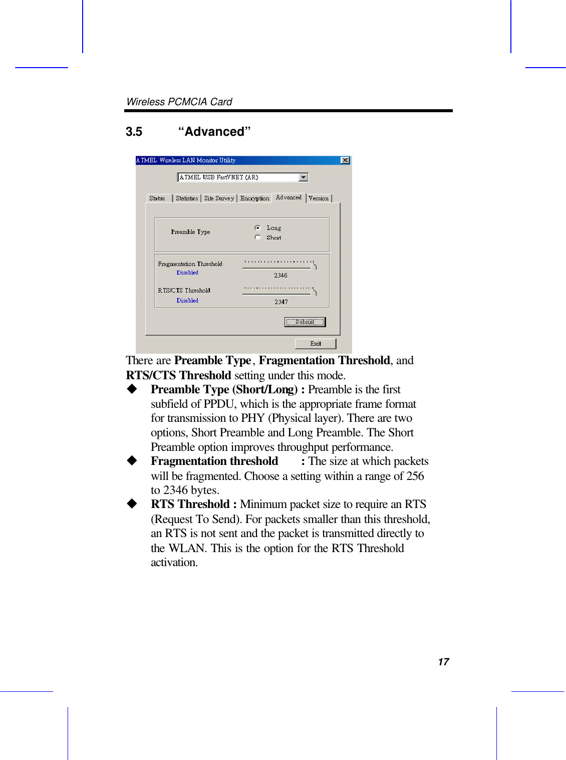 Wireless PCMCIA Card      17 3.5 &ldquo;Advanced&rdquo;    There are Preamble Type, Fragmentation Threshold, and RTS/CTS Threshold setting under this mode. u Preamble Type (Short/Long) : Preamble is the first subfield of PPDU, which is the appropriate frame format for transmission to PHY (Physical layer). There are two options, Short Preamble and Long Preamble. The Short Preamble option improves throughput performance. u Fragmentation threshold : The size at which packets will be fragmented. Choose a setting within a range of 256 to 2346 bytes. u RTS Threshold : Minimum packet size to require an RTS (Request To Send). For packets smaller than this threshold, an RTS is not sent and the packet is transmitted directly to the WLAN. This is the option for the RTS Threshold  activation.  