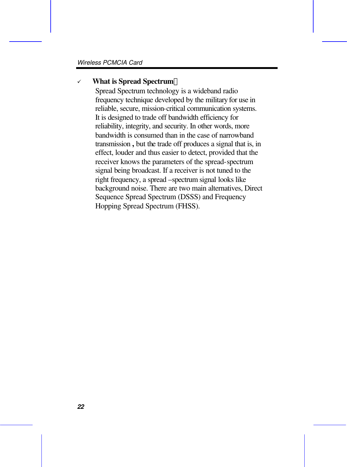 Wireless PCMCIA Card      22 &uuml; What is Spread Spectrum？ Spread Spectrum technology is a wideband radio frequency technique developed by the military for use in reliable, secure, mission-critical communication systems. It is designed to trade off bandwidth efficiency for reliability, integrity, and security. In other words, more bandwidth is consumed than in the case of narrowband transmission , but the trade off produces a signal that is, in effect, louder and thus easier to detect, provided that the receiver knows the parameters of the spread-spectrum signal being broadcast. If a receiver is not tuned to the right frequency, a spread &ndash;spectrum signal looks like background noise. There are two main alternatives, Direct Sequence Spread Spectrum (DSSS) and Frequency Hopping Spread Spectrum (FHSS).   
