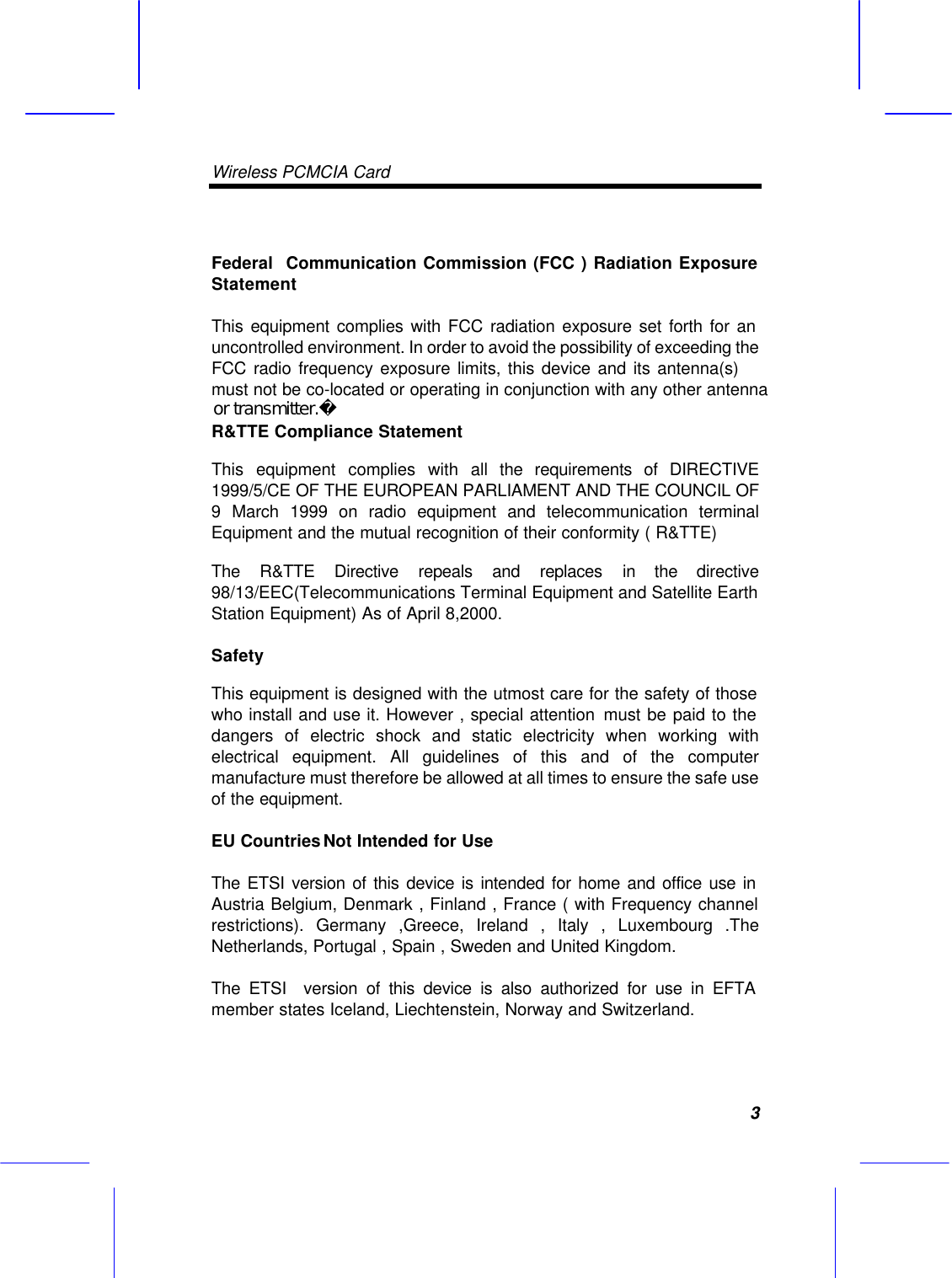 Wireless PCMCIA Card     3 Federal  Communication Commission (FCC ) Radiation Exposure Statement This equipment complies with FCC radiation exposure set forth for an uncontrolled environment. In order to avoid the possibility of exceeding the FCC radio frequency exposure limits, this device and its antenna(s) must not be co-located or operating in conjunction with any other antennaR&amp;TTE Compliance Statement This equipment complies with all the requirements of DIRECTIVE 1999/5/CE OF THE EUROPEAN PARLIAMENT AND THE COUNCIL OF 9 March 1999 on radio equipment and telecommunication terminal Equipment and the mutual recognition of their conformity ( R&amp;TTE) The R&amp;TTE Directive repeals and replaces in the directive 98/13/EEC(Telecommunications Terminal Equipment and Satellite Earth Station Equipment) As of April 8,2000. Safety This equipment is designed with the utmost care for the safety of those who install and use it. However , special attention  must be paid to the dangers of electric shock and static electricity when working with electrical equipment. All guidelines of this and of the computer manufacture must therefore be allowed at all times to ensure the safe use of the equipment. EU Countries Not Intended for Use  The ETSI version of this device is intended for home and office use in Austria Belgium, Denmark , Finland , France ( with Frequency channel restrictions). Germany ,Greece, Ireland , Italy , Luxembourg .The Netherlands, Portugal , Spain , Sweden and United Kingdom. The ETSI  version of this device is also authorized for use in EFTA member states Iceland, Liechtenstein, Norway and Switzerland.  or transmitter. 