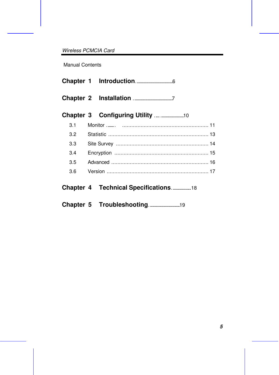 Wireless PCMCIA Card     5 Manual Contents Chapter  1 Introduction&hellip;&hellip;&hellip;&hellip;&hellip;&hellip;&hellip;&hellip;&hellip;&hellip;&hellip;&hellip;&hellip;&hellip;&hellip;6  Chapter  2 Installation &hellip;&hellip;&hellip;&hellip;&hellip;&hellip;&hellip;&hellip;&hellip;&hellip;&hellip;&hellip;&hellip;&hellip;&hellip;.7  Chapter  3 Configuring Utility &hellip;..&hellip;&hellip;&hellip;&hellip;&hellip;&hellip;&hellip;&hellip;&hellip;.10  3.1  Monitor &hellip;&hellip;&hellip; ........................................................ 11 3.2  Statistic ................................................................. 13 3.3  Site Survey  ............................................................ 14 3.4  Encryption  ............................................................. 15  3.5  Advanced ............................................................... 16  3.6  Version .................................................................. 17  Chapter  4 Technical Specifications&hellip;&hellip;&hellip;&hellip;&hellip;&hellip;&hellip;..18  Chapter  5 Troubleshooting&hellip;&hellip;&hellip;&hellip;&hellip;&hellip;&hellip;&hellip;&hellip;&hellip;&hellip;&hellip;.19  