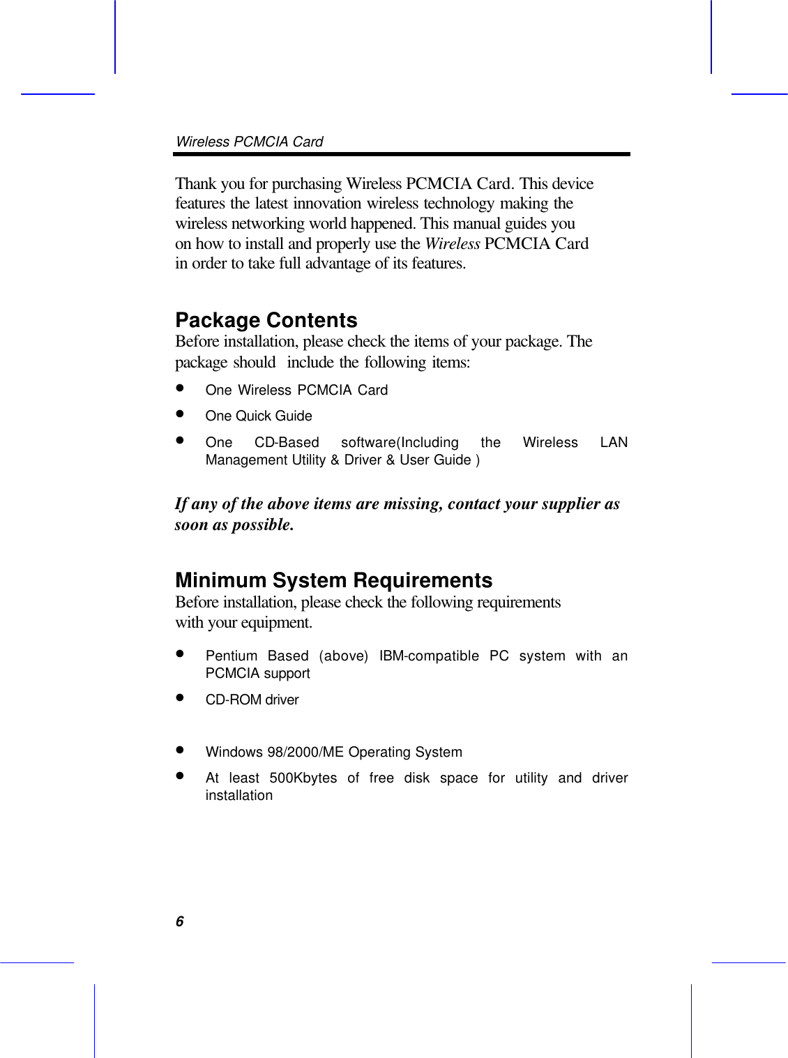 Wireless PCMCIA Card      6 Thank you for purchasing Wireless PCMCIA Card. This device features the latest innovation wireless technology making the  wireless networking world happened. This manual guides you on how to install and properly use the Wireless PCMCIA Card in order to take full advantage of its features.   Package Contents Before installation, please check the items of your package. The package should  include the following items: &bull; One Wireless PCMCIA Card   &bull;  One Quick Guide  &bull; One CD-Based software(Including the Wireless LAN Management Utility &amp; Driver &amp; User Guide )  If any of the above items are missing, contact your supplier as soon as possible. Minimum System Requirements Before installation, please check the following requirements with your equipment. &bull; Pentium Based (above) IBM-compatible PC system with an PCMCIA support &bull; CD-ROM driver    &bull; Windows 98/2000/ME Operating System   &bull; At least 500Kbytes of free disk space for utility and driver installation 