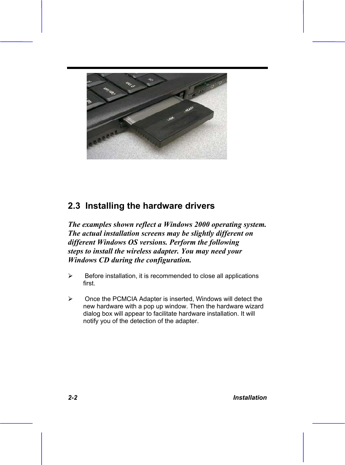2-2 Installation 2.3  Installing the hardware driversThe examples shown reflect a Windows 2000 operating system. The actual installation screens may be slightly different on different Windows OS versions. Perform the following steps to install the wireless adapter. You may need your Windows CD during the configuration.&frac34; Before installation, it is recommended to close all applications first.&frac34; Once the PCMCIA Adapter is inserted, Windows will detect the new hardware with a pop up window. Then the hardware wizard dialog box will appear to facilitate hardware installation. It will notify you of the detection of the adapter.