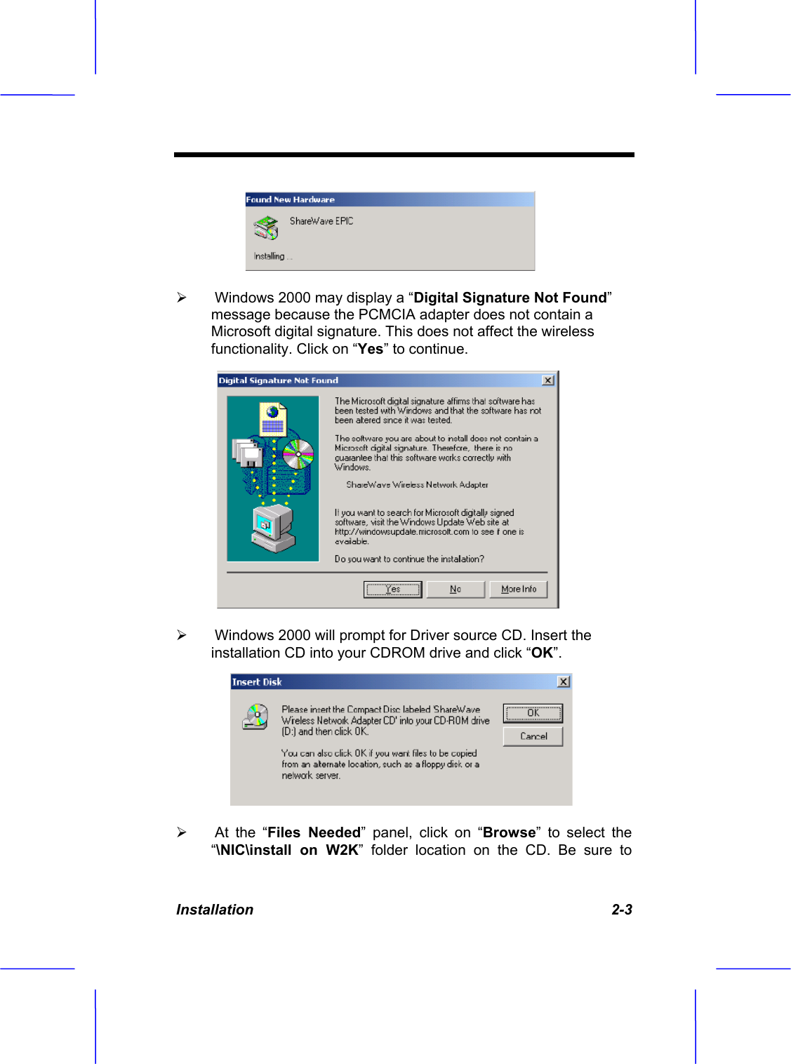 Installation 2-3 &frac34; Windows 2000 may display a &ldquo;Digital Signature Not Found&rdquo;message because the PCMCIA adapter does not contain a Microsoft digital signature. This does not affect the wireless functionality. Click on &ldquo;Yes&rdquo; to continue.&frac34; Windows 2000 will prompt for Driver source CD. Insert the installation CD into your CDROM drive and click &ldquo;OK&rdquo;.&frac34; At the &ldquo;Files Needed&rdquo; panel, click on &ldquo;Browse&rdquo; to select the &ldquo;\NIC\install on W2K&rdquo; folder location on the CD. Be sure to 